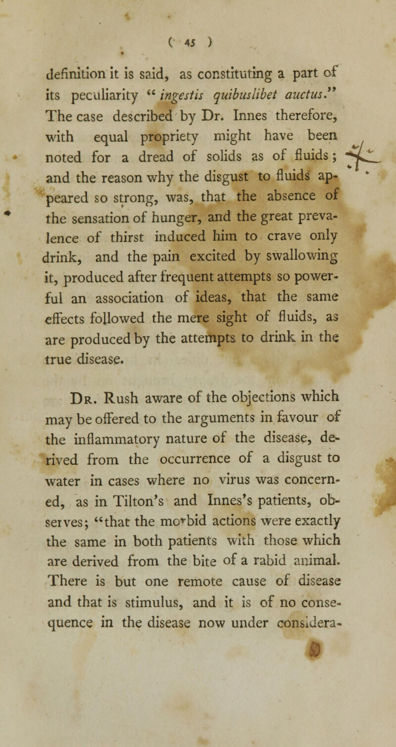 definition it is said, as constituting a part of its peculiarity  ingestis quibuslibet auctus. The case described by Dr. Innes therefore, with equal propriety might have been noted for a dread of solids as of fluids; ^Ll^ and the reason why the disgust to fluids ap- peared so strong, was, that the absence of the sensation of hunger, and the great preva- lence of thirst induced him to crave only drink, and the pain excited by swallowing it, produced after frequent attempts so power- ful an association of ideas, that the same effects followed the mere sight of fluids, as are produced by the attempts to drink in the true disease. Dr. Rush aware of the objections which may be offered to the arguments in favour of the inflammatory nature of the disease, de- rived from the occurrence of a disgust to water in cases where no virus was concern- ed, as in Tilton's and Innes's patients, ob- serves; that the morbid actions were exactly the same in both patients with those which are derived from the bite of a rabid animal. There is but one remote cause of disease and that is stimulus, and it is of no conse- quence in the disease now under considera-