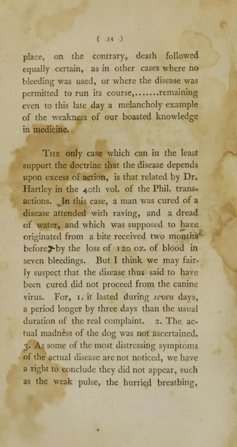 place, on the contrary, death followed equally certain, as in other cases where no bleeding was used, or where the disease was permitted to run its course, remaining even to this late day a melancholy example of the weakness of our boasted knowledge in medicine. The only case which can in the least support the doctrine that the disease depends upon excess of action, is that related by Dr. Hartley in the 40th vol. of the Phil, trans- actions. Jzi this case, a man was cured of a disease attended with raving, and a dread of water, and which was supposed to have originated from a bite received two months beforej-by the loss of 120 oz. of blood in seven bleedings. But I think we may fair- ly suspect that the disease thus said to have been cured did not proceed from the canine virus. For, 1. it lasted during seven days, a period longer by three days than the usual duration of the real complaint. 2. The ac- tual madness of the dog was not ascertained. 3. As some of the most distressing symptoms of the actual disease are not noticed, we have a right to conclude they did not appear, such as the weak pulse, the hurried breathing,