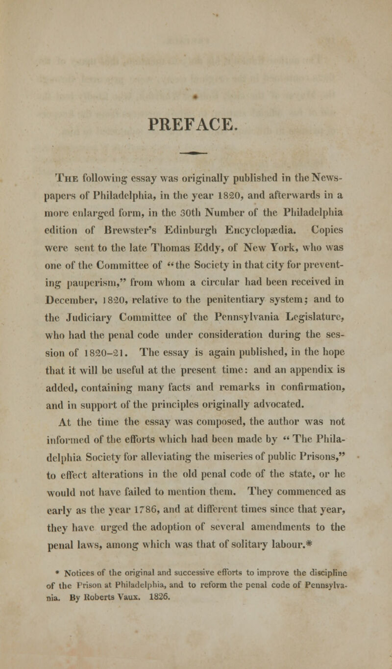 PREFACE. The following essay was originally published in the News- papers of Philadelphia, in the year 1820, and afterwards in a more enlarged form, in the 30th Number of the Philadelphia edition of Brewster's Edinburgh Encyclopaedia. Copies were sent to the late Thomas Eddy, of New York, who was one of the Committee of the Society in that city for prevent- ing pauperism, from whom a circular had been received in December, J820, relative to the penitentiary system; and to the Judiciary Committee of the Pennsylvania Legislature, who had the penal code under consideration during the ses- sion of 1820-21. The essay is again published, in the hope that it will be useful at the present time: and an appendix is added, containing many facts and remarks in confirmation, and in support of the principles originally advocated. At the time the essay was composed, the author was not informed of the efforts which had been made by  The Phila- delphia Society for alleviating the miseries of public Prisons, to effect alterations in the old penal code of the state, or he would not have failed to mention them. They commenced as early as the year 1786, and at different times since that year, they have urged the adoption of several amendments to the penal laws, among which was that of solitary labour.* * Notices of the original and successive efforts to improve the discipline of the Prison at Philadelphia, and to reform the penal code of Pennsylva- nia. By Roberts Vaux. 1826.