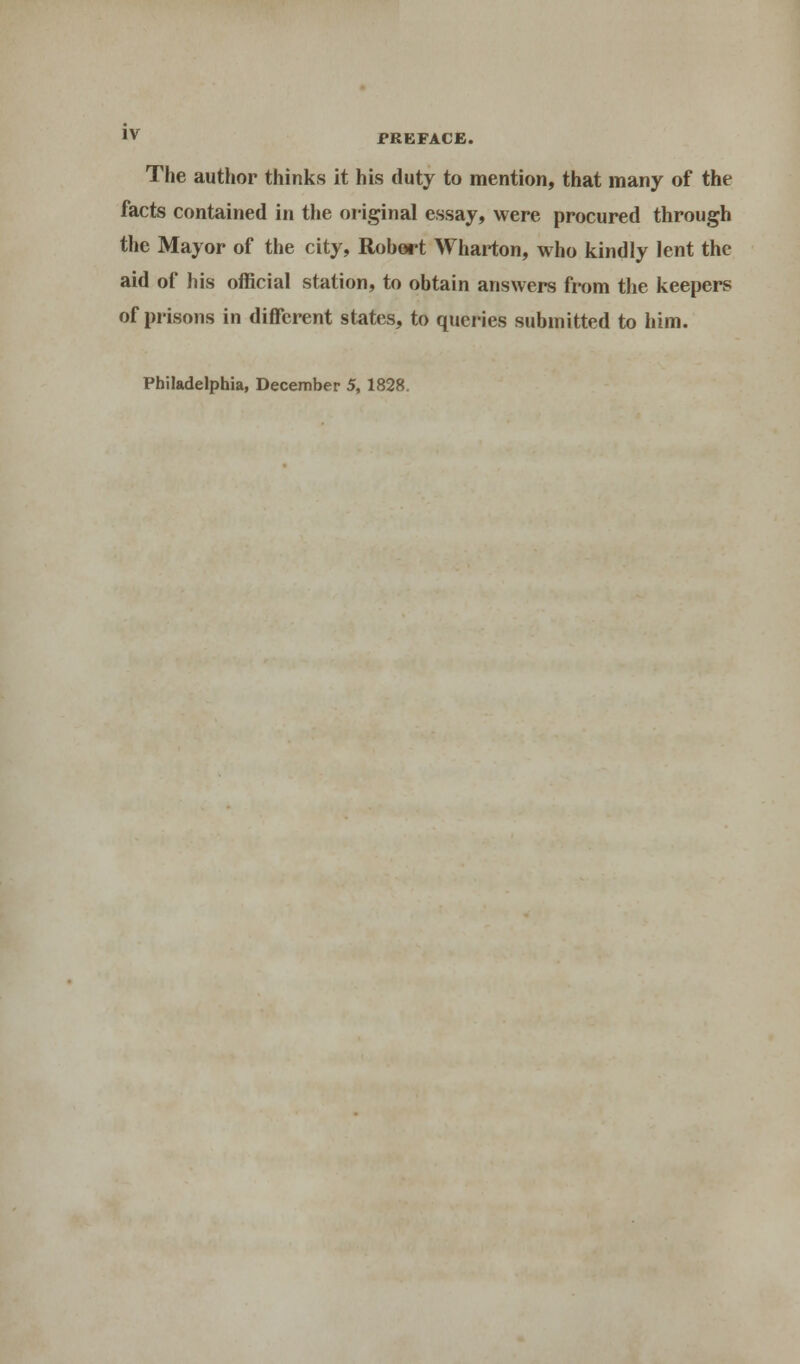 The author thinks it his duty to mention, that many of the facts contained in the original essay, were procured through the Mayor of the city, Robert Wharton, who kindly lent the aid of his official station, to obtain answers from the keepers of prisons in different states, to queries submitted to him. Philadelphia, December 5, 1828.
