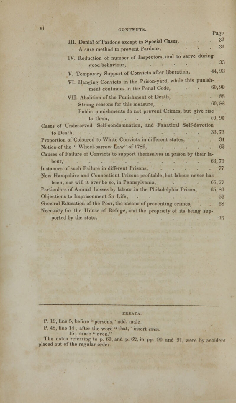 VI CONTENTS. Page III. Denial of Pardons except in Special Cases, ... 30 A sure method to prevent Pardons, .... 31 IV. Reduction of number of Inspectors, and to serve during 33 good behaviour, V. Temporary Support of Convicts after liberation, 44, 93 VI. Hanging Convicts in the Prison-yard, while this punish- ment continues in the Penal Code, . . 60,90 VII. Abolition of the Punishment of Death, ... 88 Strong reasons for this measure, .... 60, 68 Public punishments do not prevent Crimes, but give rise to them, lO, 90 Cases of Undeserved Self-condemnation, and Fanatical Self-devotion to Death, 33,73 Proportion of Coloured to White Convicts in different states, . 34 Notice of the Wheel-barrow Law of 1786, 62 Causes of Failure of Convicts to support themselves in prison by their la- bour, 63,79 Instances of such Failure in different Prisons, ..... 77 New Hampshire and Connecticut Prisons profitable, but labour never has been, nor will it ever be so, in Pennsylvania, . 65,77 Particulars of Annual Losses by labour in the Philadelphia Prison, Objections to Imprisonment for Life, ....... 53 General Education of the Poor, the means of preventing crimes, . 68 Necessity for the House of Refuge, and the propriety of its being sup- ported by the state. 93 ERRATA. P. 19, line 5, before persons, add, male P. 48, line 14 ; after the word  that, insert even. L5; erase  oven. The notes referring to p. 60, and p. 62. in pp 90 and 91, were bv aeciden- placed out of the regular order