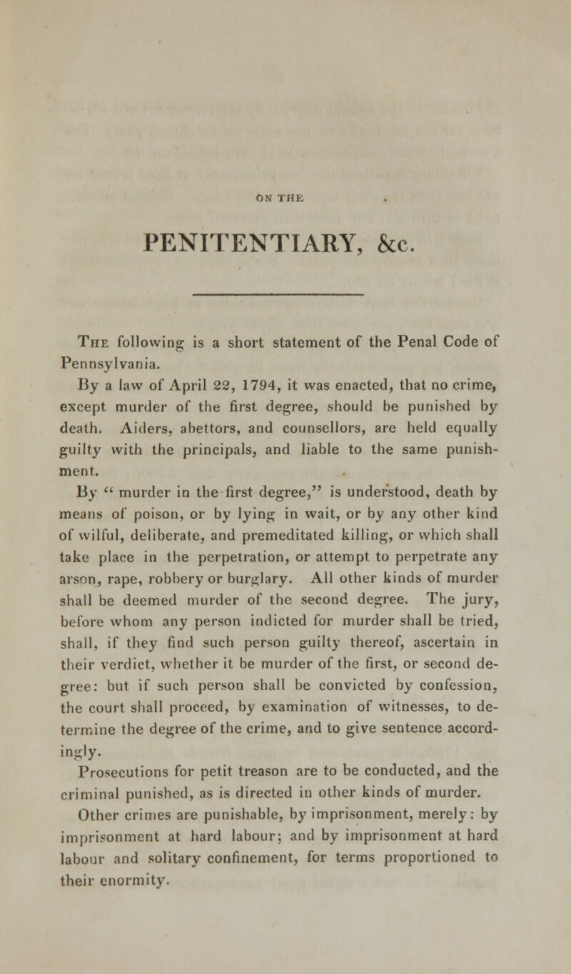 ON THE PENITENTIARY, &c. The following is a short statement of the Penal Code of Pennsylvania. By a law of April 22, 1794, it was enacted, that no crime, except murder of the first degree, should be punished by death. Aiders, abettors, and counsellors, are held equally guilty with the principals, and liable to the same punish- ment. By  murder in the first degree, is understood, death by means of poison, or by lying in wait, or by any other kind of wilful, deliberate, and premeditated killing, or which shall take place in the perpetration, or attempt to perpetrate any arson, rape, robbery or burglary. All other kinds of murder shall be deemed murder of the second degree. The jury, before whom any person indicted for murder shall be tried, shall, if they find such person guilty thereof, ascertain in their verdict, whether it be murder of the first, or second de- gree: but if such person shall be convicted by confession, the court shall proceed, by examination of witnesses, to de- termine the degree of the crime, and to give sentence accord- ingly. Prosecutions for petit treason are to be conducted, and the criminal punished, as is directed in other kinds of murder. Other crimes are punishable, by imprisonment, merely: by imprisonment at hard labour; and by imprisonment at hard labour and solitary confinement, for terms proportioned to their enormity.
