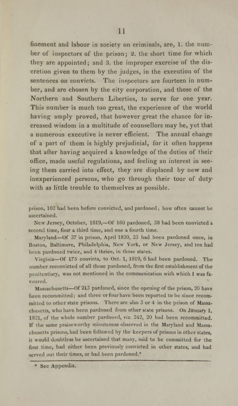 finement and labour in society on criminals, are, 1. the num- ber of inspectors of the prison; 2. the short time for which they are appointed; and 3. the improper exercise of the dis- cretion given to them by the judges, in the execution of the sentences on convicts. The inspectors are fourteen in num- ber, and are chosen by the city corporation, and those of the Northern and Southern Liberties, to serve for one year. This number is much too great, the experience of the world having amply proved, that however great the chance for in- creased wisdom in a multitude of counsellors may be, yet that a numerous executive is never efficient. The annual change of a part of them is highly prejudicial, for it often happens that after having acquired a knowledge of the duties of their office, made useful regulations, and feeling an interest in see- ing them carried into effect, they are displaced by new and inexperienced persons, who go through their tour of duty' with as little trouble to themselves as possible. prison, 162 had been before convicted, and pardoned ; how often cannot be ascertained. New Jersey, October, 1819,—Of 160 pardoned, 38 had been convicted a second time, four a third time, and one a fourth time. Maryland—Of 37 in prison, April 1820, 23 had been pardoned once, in Boston, Baltimore, Philadelphia, New York, or New Jersey, and ten had been pardoned twice, and 4 thrice, in those states. Virginia—Of 175 convicts, to Oct. 1, 1819, 6 had been pardoned. The number reconvicted of all those pardoned, from the first establishment of the penitentiary, was not mentioned in the communication with which I was fa- voured. Massachusetts—Of 213 pardoned, since the opening of the prison, 20 have been recommitted; and diree or four have been reported to be since recom- mitted to other state prisons. There are also 3 or 4 in the prison of Massa- chusetts, who have been pardoned from other state prisons. On January 1, 1821, of the whole number pardoned, viz. 242, 20 had been recommitted. If the same praiseworthy minuteness observed in the Maryland and Massa- chusetts prisons, had been followed by the keepers of prisons in other states, it would doubtless be ascertained that many, said to be committed for the first time, had either been previously convicted in other states, and had served out their times, or had been pardoned.*