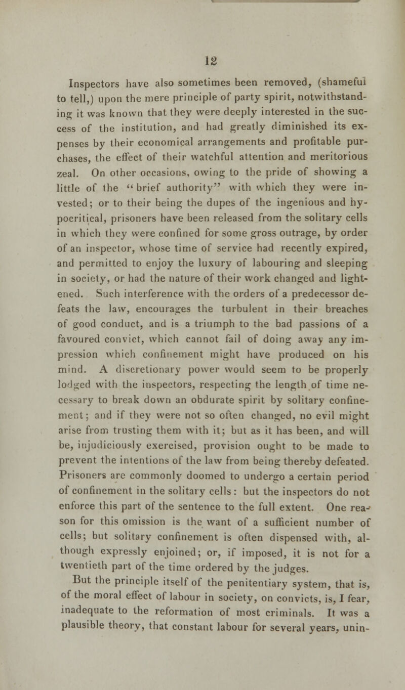 [2 Inspectors have also sometimes been removed, (shameful to tell,) upon the mere principle of party spirit, notwithstand- ing it was known that they were deeply interested in the suc- cess of the institution, and had greatly diminished its ex- penses by their economical arrangements and profitable pur- chases, the effect of their watchful attention and meritorious zeal. On other occasions, owing to the pride of showing a little of the brief authority with which they were in- vested; or to their being the dupes of the ingenious and hy- pocritical, prisoners have been released from the solitary cells in which they were confined for some gross outrage, by order of an inspector, whose time of service had recently expired, and permitted to enjoy the luxury of labouring and sleeping in society, or had the nature of their work changed and light- ened. Such interference with the orders of a predecessor de- feats the law, encourages the turbulent in their breaches of good conduct, and is a triumph to the bad passions of a favoured convict, which cannot fail of doing away any im- pression which confinement might have produced on his mind. A discretionary power would seem to be properly lodged with the inspectors, respecting the length of time ne- cessary to break down an obdurate spirit by solitary confine- ment; and if they were not so often changed, no evil might arise from trusting them with it; but as it has been, and will be, injudiciously exercised, provision ought to be made to prevent the intentions of the law from being thereby defeated. Prisoners are commonly doomed to undergo a certain period of confinement in the solitary cells: but the inspectors do not enforce this part of the sentence to the full extent. One rea- son for this omission is the want of a sufficient number of cells; but solitary confinement is often dispensed with, al- though expressly enjoined; or, if imposed, it is not for a twentieth part of the time ordered by the judges. But the principle itself of the penitentiary system, that is, of the moral effect of labour in society, on convicts, is, I fear, inadequate to the reformation of most criminals. It was a plausible theory, that constant labour for several years, unin-