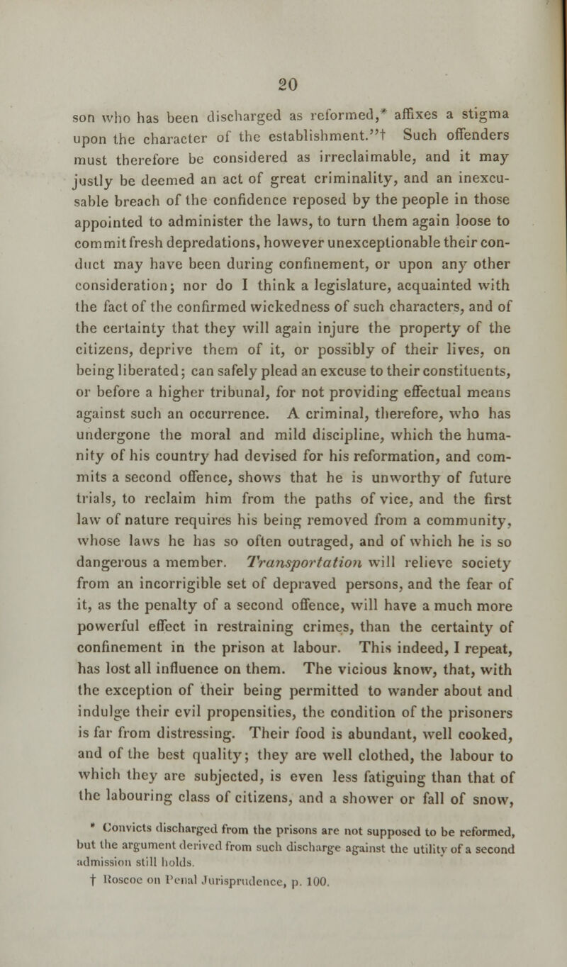 son who has been discharged as reformed,* affixes a stigma upon the character of the establishment.! Such offenders must therefore be considered as irreclaimable, and it may justly be deemed an act of great criminality, and an inexcu- sable breach of the confidence reposed by the people in those appointed to administer the laws, to turn them again loose to commit fresh depredations, however unexceptionable their con- duct may have been during confinement, or upon any other consideration; nor do I think a legislature, acquainted with the fact of the confirmed wickedness of such characters, and of the certainty that they will again injure the property of the citizens, deprive them of it, or possibly of their lives, on being liberated; can safely plead an excuse to their constituents, or before a higher tribunal, for not providing effectual means against such an occurrence. A criminal, therefore, who has undergone the moral and mild discipline, which the huma- nity of his country had devised for his reformation, and com- mits a second offence, shows that he is unworthy of future trials, to reclaim him from the paths of vice, and the first law of nature requires his being removed from a community, whose laws he has so often outraged, and of which he is so dangerous a member. Transportation will relieve society from an incorrigible set of depraved persons, and the fear of it, as the penalty of a second offence, will have a much more powerful effect in restraining crimes, than the certainty of confinement in the prison at labour. This indeed, I repeat, has lost all influence on them. The vicious know, that, with the exception of their being permitted to wander about and indulge their evil propensities, the condition of the prisoners is far from distressing. Their food is abundant, well cooked, and of the best quality; they are well clothed, the labour to which they are subjected, is even less fatiguing than that of the labouring class of citizens, and a shower or fall of snow, * Convicts discharged from the prisons are not supposed to be reformed, but the argument derived from such discharge against the utility of a second admission still holds. f Hoscoe on renal Jurisprudence, p. 100.