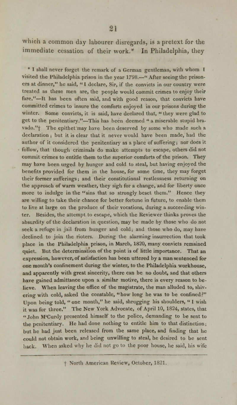 which a common day labourer disregards, is a pretext for the immediate cessation of their work.* In Philadelphia, they * I shall never forget the remark of a German gentleman, with whom I visited the Philadelphia prison in the year 1798.— After seeing the prison- ers at dinner, he said, I declare, Sir, if the convicts in our country were treated as these men are, the people would commit crimes to enjoy their fare.—It has been often said, and with good reason, that convicts have committed crimes to insure the comforts enjoyed in our prisons during the winter. Some convicts, it is said, have declared that, they were glad to get to the penitentiary.—This has been deemed a miserable stupid bra- vado.-j- The epithet may have been deserved by some who made such a declaration ; but it is clear that it never would have been made, had the author of it considered the penitentiary as a place of suffering; nor does it follow, that though criminals do make attempts to escape, others did not commit crimes to entitle them to the superior comforts of the prison. They may have been urged by hunger and cold to steal, but having enjoyed the benefits provided for them in the house, for some time, they may forget their former sufferings; and their constitutional restlessness returning on the approach of warm weather, they sigh for a change, and for liberty once more to indulge in the sins that so strongly beset them. Hence they are willing to take their chance for better fortune in future, to enable them to live at large on the produce of their vocations, during a succeeding win- ter. Besides, the attempt to escape, which the Reviewer thinks proves the absurdity of the declaration in question, may be made by those who do not seek a refuge in jail from hunger and cold; and those who do, may have declined to join the rioters. During the alarming insurrection that took place in the Philadelphia prison, in March, 1820, many convicts remained quiet. But the determination of the point is of little importance. That an expression, however, of satisfaction has been uttered by a man sentenced for one month's confinement during the winter, to the Philadelphia workhouse, and apparently with great sincerity, there can be no doubt, and that others have gained admittance upon a similar motive, there is every reason to be- lieve. When leaving the office of the magistrate, the man alluded to, shiv- ering with cold, asked the constable, how long he was to be confined? Upon being told, one month, he said, shrugging his shoulders, I wish it was for three. The New York Advocate, of April 10, 1824, states, that John M'Curdy presented himself to the police, demanding to be sent to the penitentiary. He had done nothing to entitle him to that distinction; but he had just been released from the same place, and finding that he could not obtain work, and being unwilling to steal, he desired to be sent back. When asked why he did not go to the poor house, he said, his wife | Nortli American Review, October, 1821.