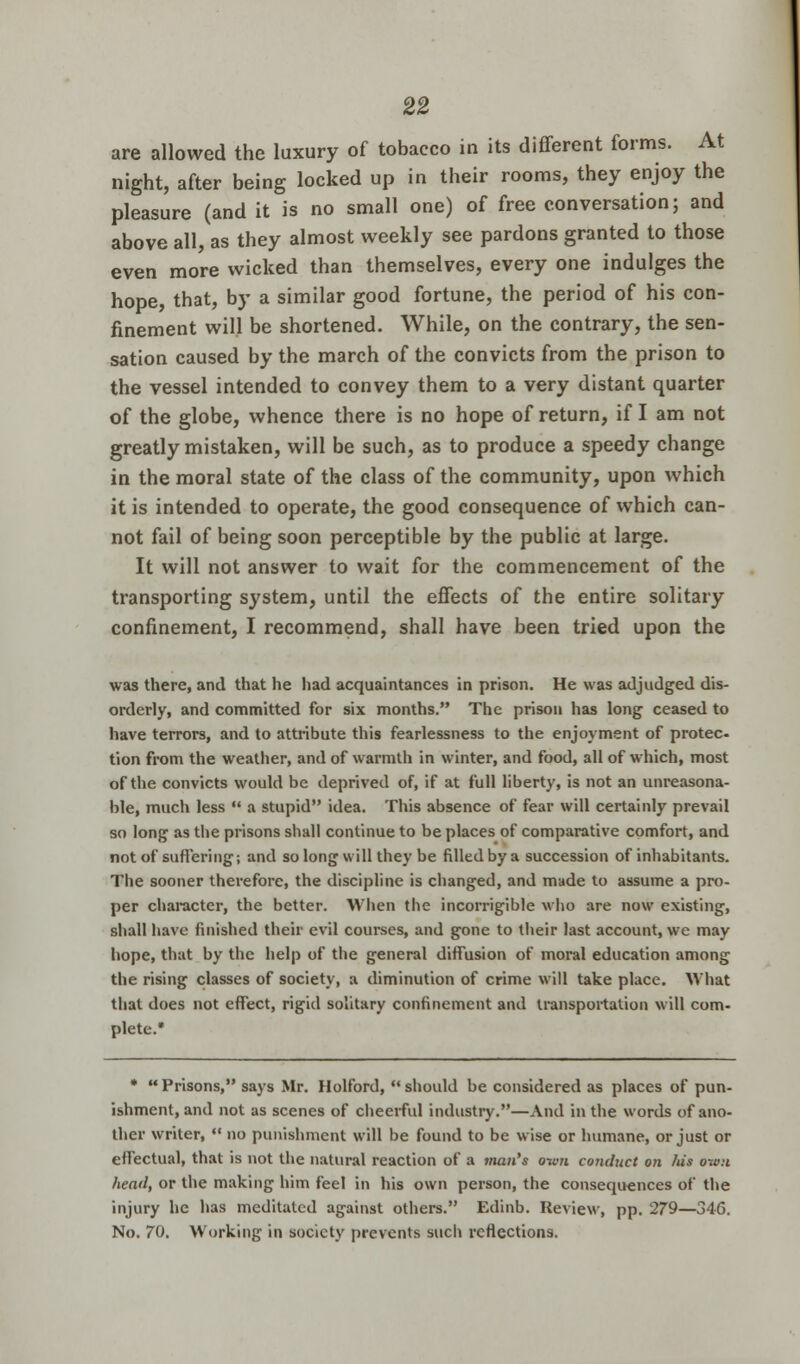are allowed the luxury of tobacco in its different forms. At night, after being locked up in their rooms, they enjoy the pleasure (and it is no small one) of free conversation; and above all, as they almost weekly see pardons granted to those even more wicked than themselves, every one indulges the hope, that, by a similar good fortune, the period of his con- finement will be shortened. While, on the contrary, the sen- sation caused by the march of the convicts from the prison to the vessel intended to convey them to a very distant quarter of the globe, whence there is no hope of return, if I am not greatly mistaken, will be such, as to produce a speedy change in the moral state of the class of the community, upon which it is intended to operate, the good consequence of which can- not fail of being soon perceptible by the public at large. It will not answer to wait for the commencement of the transporting system, until the effects of the entire solitary confinement, I recommend, shall have been tried upon the was there, and that he had acquaintances in prison. He was adjudged dis- orderly, and committed for six months. The prison has long ceased to have terrors, and to attribute this fearlessness to the enjoyment of protec tion from the weather, and of warmth in winter, and food, all of which, most of the convicts would be deprived of, if at full liberty, is not an unreasona- ble, much less  a stupid idea. This absence of fear will certainly prevail so long as the prisons shall continue to be places of comparative comfort, and not of suffering; and so long will they be filled by a succession of inhabitants. The sooner therefore, the discipline is changed, and made to assume a pro- per character, the better. When the incorrigible who are now existing, shall have finished their evil courses, and gone to their last account, we may hope, that by the help of the general diffusion of moral education among the rising classes of society, a diminution of crime will take place. What that does not effect, rigid solitary confinement and transportation will com- plete.* * Prisons, says Mr. Holford, should be considered as places of pun- ishment, and not as scenes of cheerful industry.—And in the words of ano- ther writer,  no punishment will be found to be wise or humane, or just or effectual, that is not the natural reaction of a man's own conduct on his own head, or the making him feel in his own person, the consequences of the injury he has meditated against others. Edinb. Review, pp. 279—346. No. 70. Working in society prevents such reflections.