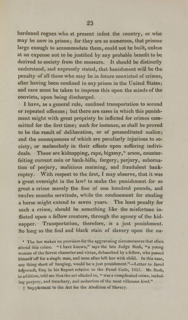 hardened rogues who at present infest the country, or who may be now in prison; for they are so numerous, that prisons large enough to accommodate them, could not be built, unless at an expense not to be justified by any probable benefit to be derived to society from the measure. It should be distinctly understood, and expressly stated, that banishment will be the penalty of all those who may be in future convicted of crimes, after having been confined in any prison in the United States; and care must be taken to impress this upon the minds of the convicts, upon being discharged. I have, as a general rule, confined transportation to second or repeated offences; but there are cases in which this punish- ment might with great propriety be inflicted for crimes com- mitted for the first time; such for instance, as shall be proved to be the result of deliberation, or of premeditated malice; and the consequences of which are peculiarly injurious to so- ciety, or melancholy in their effects upon suffering indivi- duals. These are kidnapping, rape, bigamy,* arson, counter- feiting current coin or bank-bills, forgery, perjury, suborna- tion of perjury, malicious maiming, and fraudulent bank- ruptcy. With respect to the first, I may observe, that it was a great oversight in the lawt to make the punishment for so great a crime merely the fine of one hundred pounds, and twelve months servitude, while the confinement for stealing a horse might extend to seven years. The least penalty for such a crime, should be something like the misfortune in- flicted upon a fellow creature, through the agency of the kid- napper. Transportation, therefore, is a just punishment. So long as the foul and black stain of slavery upon the na- * The law makes no provision for the aggravating circumstances that often attend this crime. 1 have known, says the late Judge Rush, a young woman of the fairest character and virtue, debauched by a fellow, who passed himself off for a single man, and soon after left her with child. In this case, any thing short of hanging, would be a just punishment.—Letter to Jared lirgersoll, F,sq. in his Report relative to the Penal Code, 1813. Mr. Rush, in addition, told me that the act alluded to, was a complicated crime, includ- ing perjury, and treachery, and seduction of the most villanous kind. f Supplement to the Act for the Abolition of Slavery.