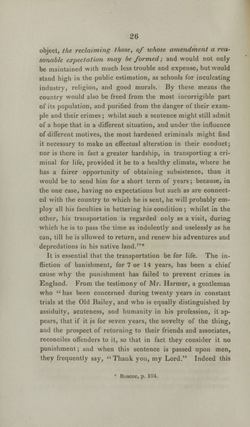 object, the reclaiming those, of whose amendment a rea- sonable expectation may be formed; and would not only be maintained with much less trouble and expense, but would stand high in the public estimation, as schools for inculcating industry, religion, and good morals. By these means the country would also be freed from the most incorrigible part of its population, and purified from the danger of their exam- ple and their crimes; whilst such a sentence might still admit of a hope that in a different situation, and under the influence of different motives, the most hardened criminals might find it necessary to make an effectual alteration in their conduct; nor is there in fact a greater hardship, in transporting a cri- minal for life, provided it be to a healthy climate, where he has a fairer opportunity of obtaining subsistence, than it would be to send him for a short term of years; because, in the one case, having no expectations but such as are connect- ed with the country to which he is sent, he will probably em- ploy all his faculties in bettering his condition ; whilst in the other, his transportation is regarded only as a visit, during which he is to pass the time as indolently and uselessly as he can, till he is allowed to return, and renew his adventures and depredations in his native land.* It is essential that the transportation be for life. The in- fliction of banishment, for 7 or 14 years, has been a chief cause why the punishment has failed to prevent crimes in England. From the testimony of Mr. Harmer, a gentleman who has been concerned during twenty years in constant trials at the Old Bailey, and who is equally distinguished by assiduity, acuteness, and humanity in his profession, it ap- pears, that if it is for seven years, the novelty of the thing, and the prospect of returning to their friends and associates, reconciles offenders to it, so that in fact they consider it no punishment; and when this sentence is passed upon men, they frequently say, Thank you, my Lord. Indeed this * Roscoe, p. 104.
