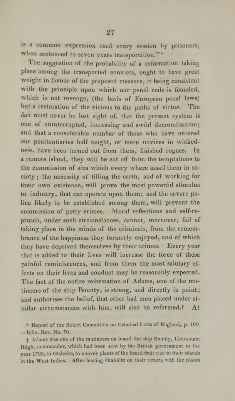 21 is a common expression used every session by prisoners, when sentenced to seven years transportation.* The suggestion of the probability of a reformation taking place among the transported convicts, ought to have great weight in favour of the proposed measure, it being consistent with the principle upon which our penal code is founded, which is not revenge, (the basis of European penal laws) but a restoration of the vicious to the paths of virtue. The fact must never be lost sight of, that the present system is one of uninterrupted, increasing and awful demoralization: and that a considerable number of those who have entered our penitentiaries half taught, or mere novices in wicked- ness, have been turned out from them, finished rogues. In a remote island, they will be cut off from the temptations to the commission of sins which every where assail them in so- ciety ; the necessity of tilling the earth, and of working for their own existence, will prove the most powerful stimulus to industry, that can operate upon them; and the severe po- lice likely to be established among them, will prevent the commission of petty crimes. Moral reflections and self-re- proach, under such circumstances, cannot, moreover, fail of taking place in the minds of the criminals, from the remem- brance of the happiness they formerly enjoyed, and of which they have deprived themselves by their crimes. Every year that is added to their lives will increase the force of these painful reminiscences, and from them the most salutary ef- fects on their lives and conduct may be reasonably expected. The fact of the entire reformation of Adams, one of the mu- tineers of the ship Bounty, is strong, and directly in point; and authorises the belief, that other bad men placed under si- milar circumstances with him, will also be reformed.t At * Report of the Select Committee on Criminal Laws of England, p. 109. —Edin. Rev. No. 70. j- Adams was one of the mutineers on board the ship Bounty, Lieutenant Bligh, commander, which had been sent by the British government in the year 1788, to Otaheite.to convey plants of the bread-fruit tree to their islands in the West Indies. After leaving Otaheite on their return, with the plants