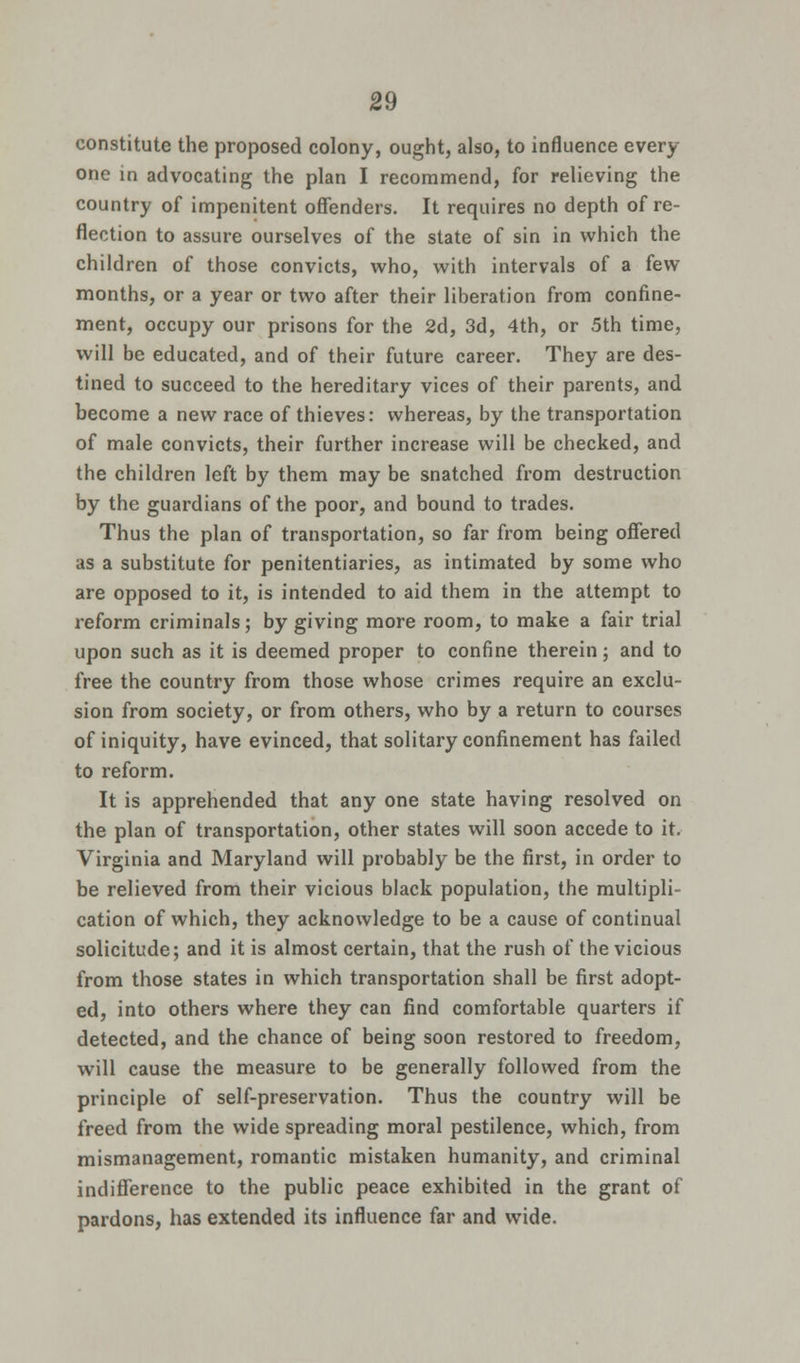 constitute the proposed colony, ought, also, to influence every one in advocating the plan I recommend, for relieving the country of impenitent offenders. It requires no depth of re- flection to assure ourselves of the state of sin in which the children of those convicts, who, with intervals of a few months, or a year or two after their liberation from confine- ment, occupy our prisons for the 2d, 3d, 4th, or 5th time, will be educated, and of their future career. They are des- tined to succeed to the hereditary vices of their parents, and become a new race of thieves: whereas, by the transportation of male convicts, their further increase will be checked, and the children left by them may be snatched from destruction by the guardians of the poor, and bound to trades. Thus the plan of transportation, so far from being offered as a substitute for penitentiaries, as intimated by some who are opposed to it, is intended to aid them in the attempt to reform criminals; by giving more room, to make a fair trial upon such as it is deemed proper to confine therein; and to free the country from those whose crimes require an exclu- sion from society, or from others, who by a return to courses of iniquity, have evinced, that solitary confinement has failed to reform. It is apprehended that any one state having resolved on the plan of transportation, other states will soon accede to it. Virginia and Maryland will probably be the first, in order to be relieved from their vicious black population, the multipli- cation of which, they acknowledge to be a cause of continual solicitude; and it is almost certain, that the rush of the vicious from those states in which transportation shall be first adopt- ed, into others where they can find comfortable quarters if detected, and the chance of being soon restored to freedom, will cause the measure to be generally followed from the principle of self-preservation. Thus the country will be freed from the wide spreading moral pestilence, which, from mismanagement, romantic mistaken humanity, and criminal indifference to the public peace exhibited in the grant of pardons, has extended its influence far and wide.