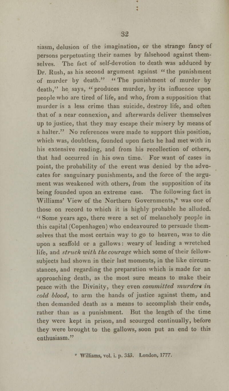 siasm, delusion of the imagination, or the strange fancy of persons perpetuating their names by falsehood against them- selves. The fact of self-devotion to death was adduced by Dr. Rush, as his second argument against the punishment of murder by death.  The punishment of murder by death, he says,  produces murder, by its influence upon people who are tired of life, and who, from a supposition that murder is a less crime than suicide, destroy life, and often that of a near connexion, and afterwards deliver themselves up to justice, that they may escape their misery by means of a halter. No references were made to support this position, which was, doubtless, founded upon facts he had met with in his extensive reading, and from his recollection of others, that had occurred in his own time. For want of cases in point, the probability of the event was denied by the advo- cates for sanguinary punishments, and the force of the argu- ment was weakened with others, from the supposition of its being founded upon an extreme case. The following fact in Williams' View of the Northern Governments,* was one of those on record to which it is highly probable he alluded.  Some years ago, there were a set of melancholy people in this capital (Copenhagen) who endeavoured to persuade them- selves that the most certain way to go to heaven, was to die upon a scaffold or a gallows: weary of leading a wretched life, and struck with the courage which some of their fellow- subjects had shown in their last moments, in the like circum- stances, and regarding the preparation which is made for an approaching death, as the most sure means to make their peace with the Divinity, they even committed murders in cold blood, to arm the hands of justice against them, and then demanded death as a means to accomplish their ends, rather than as a punishment. But the length of the time they were kept in prison, and scourged continually, before they were brought to the gallows, soon put an end to this enthusiasm. * Williams, vol. i. p. 353. London, 1777.
