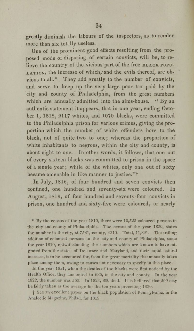 greatly diminish the labours of the inspectors, as to render more than six totally useless. One of the prominent good effects resulting from the pro- posed mode of disposing of certain convicts, will be, to re- lieve the country of the vicious part of the free black popu- lation, the increase of which,-and the evils thereof, are ob- vious to all.* They add greatly to the number of convicts, and serve to keep up the very large poor tax paid by the city and county of Philadelphia, from the great numbers which are annually admitted into the alms-house. By an authentic statement it appears, that in one year, ending Octo- ber 1, 1818, 2117 whites, and 1070 blacks, were committed to the Philadelphia prison for various crimes, giving the pro- portion which the number of white offenders bore to the black, not of quite two to one; whereas the proportion of white inhabitants to negroes, within the city and county, is about eight to one. In other words, it follows, that one out of every sixteen blacks was committed to prison in the space of a single year; while of the whites, only one out of sixty became amenable in like manner to justice.! In July, 1S16, of four hundred and seven convicts then confined, one hundred and seventy-six were coloured. In August, 1819, of four hundred and seventy-four convicts in prison, one hundred and sixty-five were coloured, or nearly * By the census of the year 1810, there were 10,522 coloured persons in the city and county of Philadelphia. The census of the year 1820, states the number in the city, at 7581, county, 4310. Total, 11,891. The trifling addition of coloured persons in the city and county of Philadelphia, since the year 1810, notwithstanding the numbers which are known to have mi- grated from the states of Delaware and Maryland, and their rapid natural increase, is to be accounted for, from the great mortality that annually takes place among them, owing to causes not necessary to specify in this place. In the year 1821, when the deaths of the blacks were first noticed by the Health Office, they amounted to 686, in the city and county. In the year 1822, the number was 560. In 182S, 800 died. It is believed that 500 may be fairly taken as the average for the ten years preceding 1820. j Sec an excellent paper on the black population of Pennsylvania, in the Analectic Magazine, Philad. for 1819.