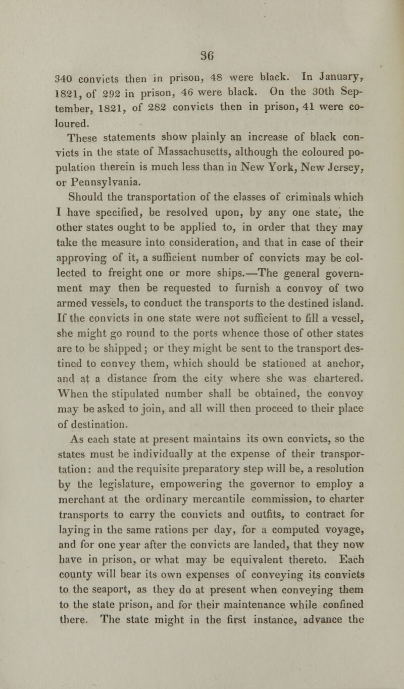 340 convicts then in prison, 48 were black. In January, 1821, of 292 in prison, 46 were black. On the 30th Sep- tember, 1821, of 282 convicts then in prison, 41 were co- loured. These statements show plainly an increase of black con- victs in the state of Massachusetts, although the coloured po- pulation therein is much less than in New York, New Jersey, or Pennsylvania. Should the transportation of the classes of criminals which I have specified, be resolved upon, by any one state, the other states ought to be applied to, in order that they may take the measure into consideration, and that in case of their approving of it, a sufficient number of convicts may be col- lected to freight one or more ships.—The general govern- ment may then be requested to furnish a convoy of two armed vessels, to conduct the transports to the destined island. If the convicts in one state were not sufficient to fill a vessel, she might go round to the ports whence those of other states are to be shipped ; or they might be sent to the transport des- tined to convey them, which should be stationed at anchor, and at a distance from the city where she was chartered. When the stipulated number shall be obtained, the convoy may be asked to join, and all will then proceed to their place of destination. As each state at present maintains its own convicts, so the states must be individually at the expense of their transpor- tation: and the requisite preparatory step will be, a resolution by the legislature, empowering the governor to employ a merchant at the ordinary mercantile commission, to charter transports to carry the convicts and outfits, to contract for laying in the same rations per day, for a computed voyage, and for one year after the convicts are landed, that they now have in prison, or what may be equivalent thereto. Each county will bear its own expenses of conveying its convicts to the seaport, as they do at present when conveying them to the state prison, and for their maintenance while confined there. The state might in the first instance, advance the