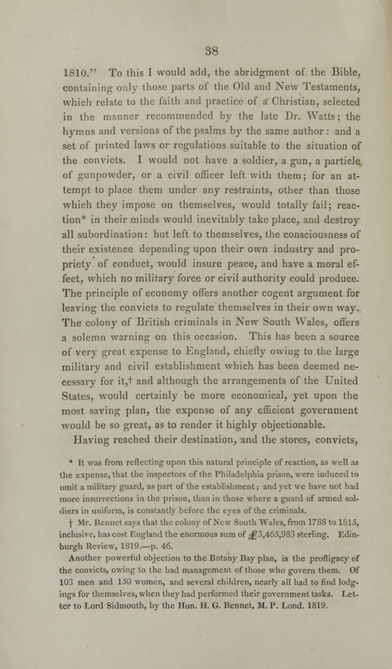 1810. To this I would add, the abridgment of the Bible, containing only those parts of the Old and New Testaments, which relate to the faith and practice of a* Christian, selected in the manner recommended by the late Dr. Watts; the hymns and versions of the psalms by the same author: and a set of printed laws or regulations suitable to the situation of the convicts. 1 would not have a soldier, a gun, a particle of gunpowder, or a civil officer left with them; for an at- tempt to place them under any restraints, other than those which they impose on themselves, would totally fail; reac- tion* in their minds would inevitably take place, and destroy all subordination: but left to themselves, the consciousness of their existence depending upon their own industry and pro- priety of conduct, would insure peace, and have a moral ef- fect, which no military force or civil authority could produce. The principle of economy offers another cogent argument for leaving the convicts to regulate themselves in their own way. The colony of British criminals in New South Wales, offers a solemn warning on this occasion. This has been a source of very great expense to England, chiefly owing to the large military and civil establishment which has been deemed ne- cessary for it,t and although the arrangements of the United States, would certainly be more economical, yet upon the most saving plan, the expense of any efficient government would be so great, as to render it highly objectionable. Having reached their destination, and the stores, convicts, * It was from reflecting upon this natural principle of reaction, as well as the expense, that the inspectors of the Philadelphia prison, were induced to omit a military guard, as part of the establishment; and yet we have not had more insurrections in the prison, than in those where a guard of armed sol- diers in uniform, is constantly before the eyes of the criminals. f Mr. Bennet says that the colony of New South Wales, from 1788 to 1815, inclusive, has cost England the enormous sum of ^3,465,983 sterling. Edin- burgh Review, 1819.—p. 46. Another powerful objection to the Botany Bay plan, is the profligacy of the convicts, owing to the bad management of those who govern them. Of 103 men and 150 women, and several children, nearly all had to find lodg- ings for themselves, when they had performed their government tasks. Let- ter to Lord Sidmouth, by the Hon. H. G. Bennet, M. P. Lond. 1819.