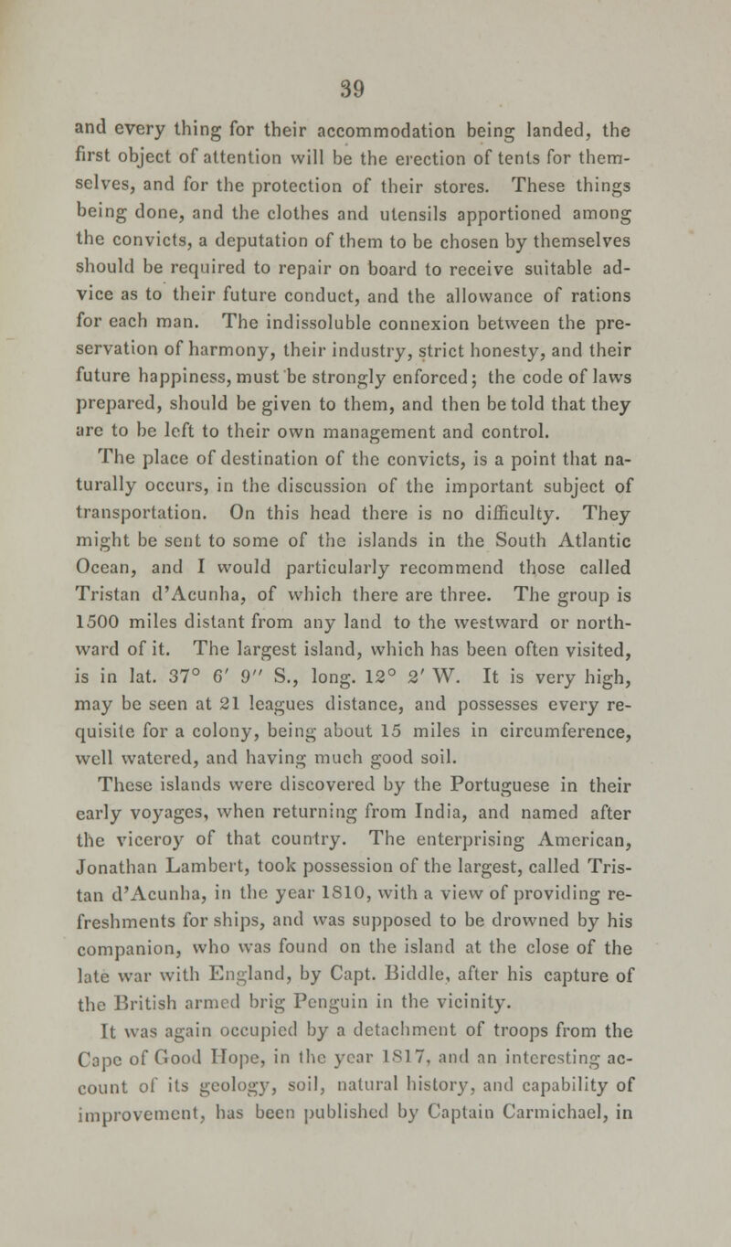 and every thing for their accommodation being landed, the first object of attention will be the erection of tents for them- selves, and for the protection of their stores. These things being done, and the clothes and utensils apportioned among the convicts, a deputation of them to be chosen by themselves should be required to repair on board to receive suitable, ad- vice as to their future conduct, and the allowance of rations for each man. The indissoluble connexion between the pre- servation of harmony, their industry, strict honesty, and their future happiness, must be strongly enforced; the code of laws prepared, should be given to them, and then be told that they arc to be left to their own management and control. The place of destination of the convicts, is a point that na- turally occurs, in the discussion of the important subject of transportation. On this head there is no difficulty. They might be sent to some of the islands in the South Atlantic Ocean, and I would particularly recommend those called Tristan d'Acunha, of which there are three. The group is 1500 miles distant from any land to the westward or north- ward of it. The largest island, which has been often visited, is in lat. 37° 6' 9 S., long. 12° 2' W. It is very high, may be seen at 21 leagues distance, and possesses every re- quisite for a colony, being about 15 miles in circumference, well watered, and having much good soil. These islands were discovered by the Portuguese in their early voyages, when returning from India, and named after the viceroy of that country. The enterprising American, Jonathan Lambert, took possession of the largest, called Tris- tan d'Acunha, in the year 1810, with a view of providing re- freshments for ships, and was supposed to be drowned by his companion, who was found on the island at the close of the late war with England, by Capt. Biddle, after his capture of the British armed brig Penguin in the vicinity. It was again occupied by a detachment of troops from the Cope of Good Hope, in the year 1817, and an interesting ac- count of its geology, soil, natural history, and capability of improvement, has been published by Captain Carmichael, in