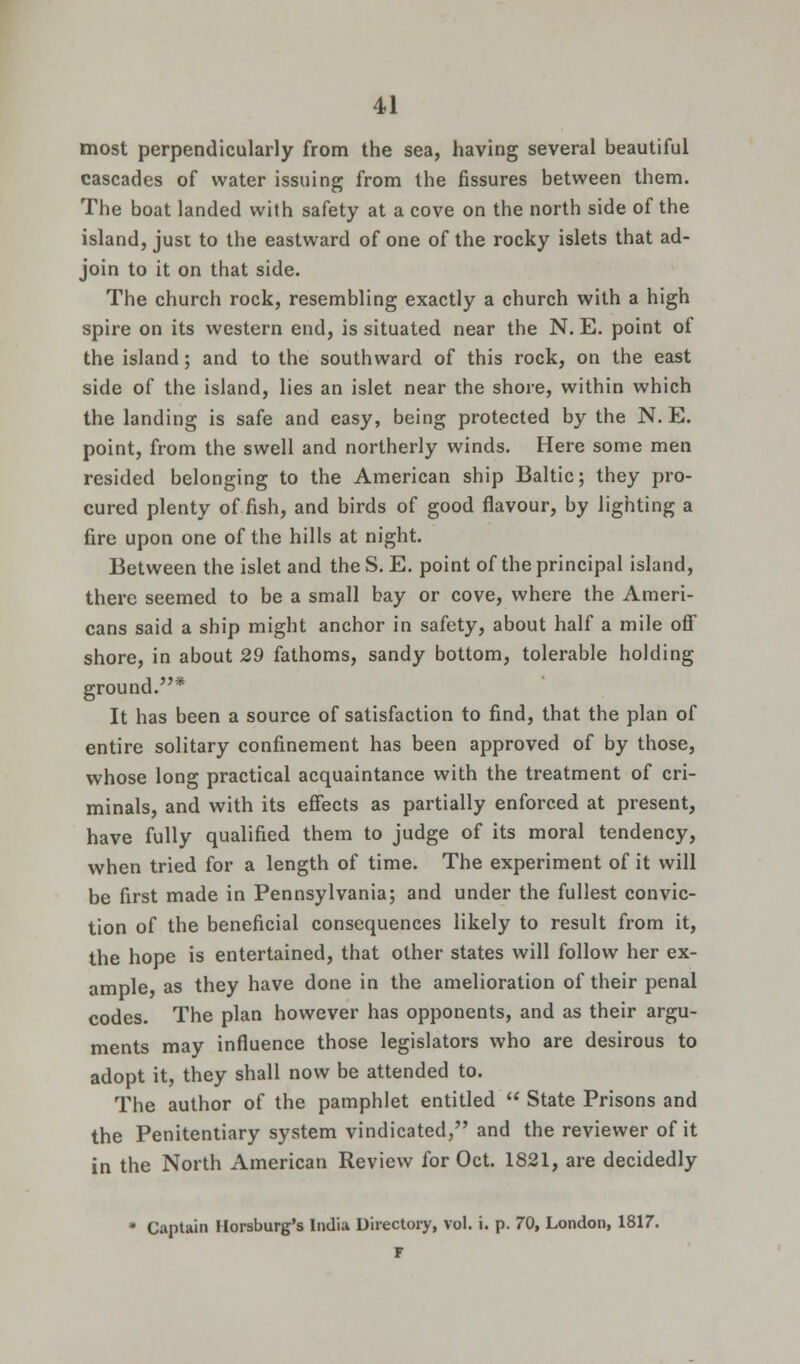 most perpendicularly from the sea, having several beautiful cascades of water issuing from the fissures between them. The boat landed with safety at a cove on the north side of the island, just to the eastward of one of the rocky islets that ad- join to it on that side. The church rock, resembling exactly a church with a high spire on its western end, is situated near the N. E. point of the island; and to the southward of this rock, on the east side of the island, lies an islet near the shore, within which the landing is safe and easy, being protected by the N. E. point, from the swell and northerly winds. Here some men resided belonging to the American ship Baltic; they pro- cured plenty of fish, and birds of good flavour, by lighting a fire upon one of the hills at night. Between the islet and the S. E. point of the principal island, there seemed to be a small bay or cove, where the Ameri- cans said a ship might anchor in safety, about half a mile off shore, in about 29 fathoms, sandy bottom, tolerable holding ground.* It has been a source of satisfaction to find, that the plan of entire solitary confinement has been approved of by those, whose long practical acquaintance with the treatment of cri- minals, and with its effects as partially enforced at present, have fully qualified them to judge of its moral tendency, when tried for a length of time. The experiment of it will be first made in Pennsylvania; and under the fullest convic- tion of the beneficial consequences likely to result from it, the hope is entertained, that other states will follow her ex- ample as they have done in the amelioration of their penal codes. The plan however has opponents, and as their argu- ments may influence those legislators who are desirous to adopt it, they shall now be attended to. The author of the pamphlet entitled  State Prisons and the Penitentiary system vindicated, and the reviewer of it in the North American Review for Oct. 1821, are decidedly * Captain Horsburg's India Directory, vol. i. p. 70, London, 1817. F