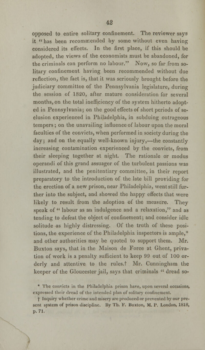 opposed to entire solitary confinement. The reviewer says it has been recommended by some without even having considered its effects. In the first place, if this should be adopted, the views of the economists must be abandoned, for the criminals can perform no labour. Now, so far from so- litary confinement having been recommended without due reflection, the fact is, that it was seriously brought before the judiciary committee of the Pennsylvania legislature, during the session of 1820, after mature consideration for several months, on the total inefficiency of the system hitherto adopt- ed in Pennsylvania; on the good effects of short periods of se- clusion experienced in Philadelphia, in subduing outrageous tempers; on the unavailing influence of labour upon the moral faculties of the convicts, when performed in society during the day; and on the equally well-known injury,—the constantly increasing contamination experienced by the convicts, from their sleeping together at night. The rationale or modus operandi of this grand assuager of the turbulent passions was illustrated, and the penitentiary committee, in their report preparatory to the introduction of the late bill providing for the erection of a new prison, near Philadelphia, went still fur- ther into the subject, and showed the happy effects that were likely to result from the adoption of the measure. They speak of labour as an indulgence and a relaxation, and as tending to defeat the object of confinement; and consider idle solitude as highly distressing. Of the truth of these posi- tions, the experience of the Philadelphia inspectors is ample,* and other authorities may be quoted to support them. Mr. Buxton says, that in the Maison de Force at Ghent, priva- tion of work is a penalty sufficient to lceep 99 out of 100 or- derly and attentive to the rules.t Mr. Cunningham the keeper of the Gloucester jail, says that criminals dread so- * The convicts in the Philadelphia prison have, upon several occasions, expressed their dread of the intended plan of solitary confinement. \ Inquiry whether crime and misery are produced or prevented by our pre- sent system of prison discipline. By Th. F. Buxton, M. P. London, 1818, p. 71.