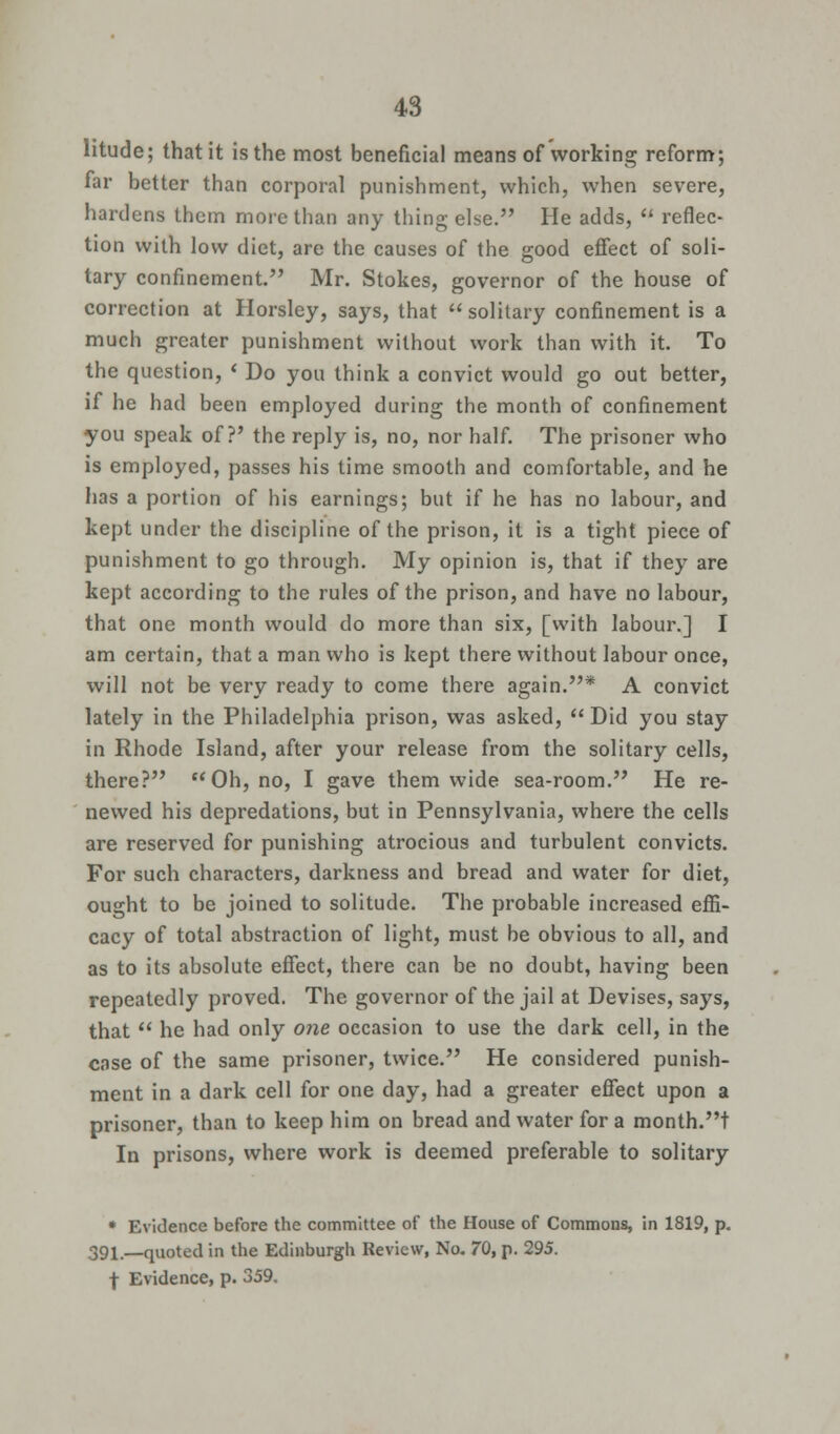 litude; that it is the most beneficial means of working reform; far better than corporal punishment, which, when severe, hardens them more than any thing else. He adds,  reflec- tion with low diet, are the causes of the good effect of soli- tary confinement. Mr. Stokes, governor of the house of correction at Horsley, says, that  solitary confinement is a much greater punishment without work than with it. To the question, * Do you think a convict would go out better, if he had been employed during the month of confinement you speak of?' the reply is, no, nor half. The prisoner who is employed, passes his time smooth and comfortable, and he has a portion of his earnings; but if he has no labour, and kept under the discipline of the prison, it is a tight piece of punishment to go through. My opinion is, that if they are kept according to the rules of the prison, and have no labour, that one month would do more than six, [with labour.] I am certain, that a man who is kept there without labour once, will not be very ready to come there again.* A convict lately in the Philadelphia prison, was asked,  Did you stay in Rhode Island, after your release from the solitary cells, there? Oh, no, I gave them wide sea-room. He re- newed his depredations, but in Pennsylvania, where the cells are reserved for punishing atrocious and turbulent convicts. For such characters, darkness and bread and water for diet, ought to be joined to solitude. The probable increased effi- cacy of total abstraction of light, must be obvious to all, and as to its absolute effect, there can be no doubt, having been repeatedly proved. The governor of the jail at Devises, says, that  he had only one occasion to use the dark cell, in the case of the same prisoner, twice. He considered punish- ment in a dark cell for one day, had a greater effect upon a prisoner, than to keep him on bread and water for a month.t In prisons, where work is deemed preferable to solitary * Evidence before the committee of the House of Commons, in 1819, p. 391—quoted in the Edinburgh Review, No. 70, p. 295. f Evidence, p. 359.