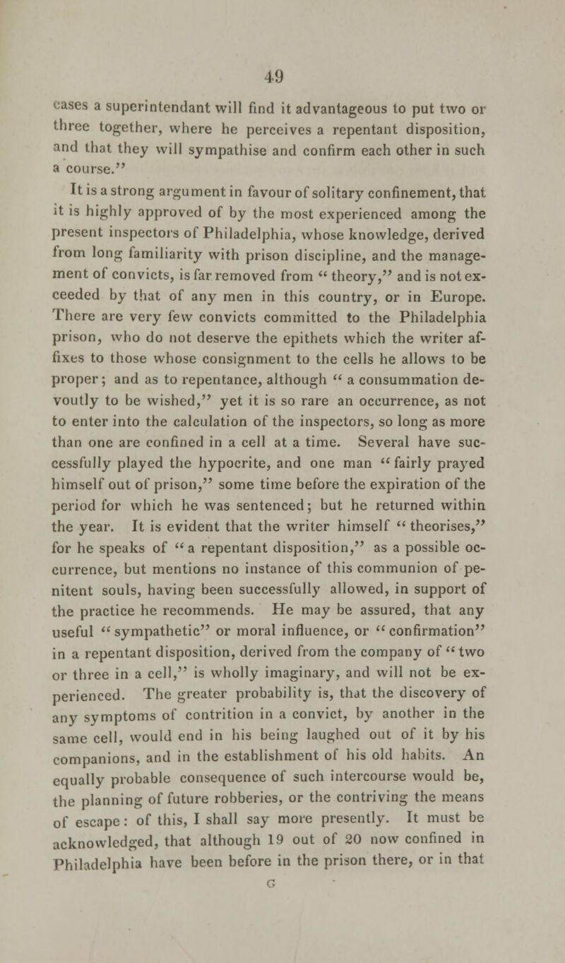 eases a superintendant will find it advantageous to put two or three together, where he perceives a repentant disposition, and that they will sympathise and confirm each other in such a course. It is a strong argument in favour of solitary confinement, that it is highly approved of by the most experienced among the present inspectors of Philadelphia, whose knowledge, derived from long familiarity with prison discipline, and the manage- ment of convicts, is far removed from  theory, and is not ex- ceeded by that of any men in this country, or in Europe. There are very few convicts committed to the Philadelphia prison, who do not deserve the epithets which the writer af- fixes to those whose consignment to the cells he allows to be proper; and as to repentance, although  a consummation de- voutly to be wished, yet it is so rare an occurrence, as not to enter into the calculation of the inspectors, so long as more than one are confined in a cell at a time. Several have suc- cessfully played the hypocrite, and one man  fairly prayed himself out of prison, some time before the expiration of the period for which he was sentenced; but he returned within the year. It is evident that the writer himself  theorises, for he speaks of a repentant disposition, as a possible oc- currence, but mentions no instance of this communion of pe- nitent souls, having been successfully allowed, in support of the practice he recommends. He may be assured, that any useful  sympathetic or moral influence, or  confirmation in a repentant disposition, derived from the company of two or three in a cell, is wholly imaginary, and will not be ex- perienced. The greater probability is, that the discovery of any symptoms of contrition in a convict, by another in the same cell, would end in his being laughed out of it by his companions, and in the establishment of his old habits. An equally probable consequence of such intercourse would be, the planning of future robberies, or the contriving the means of escape: of this, I shall say more presently. It must be acknowledged, that although 19 out of 20 now confined in Philadelphia have been before in the prison there, or in that G