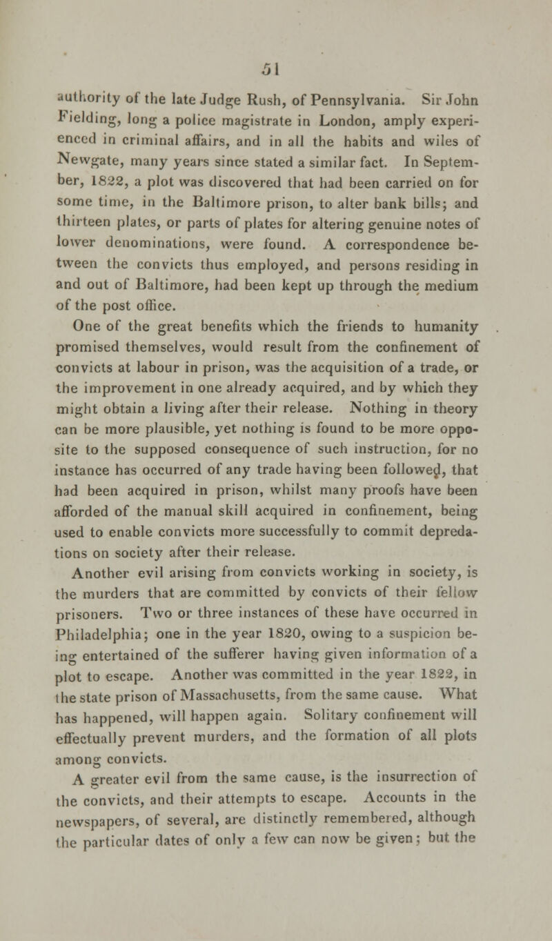 authority of the late Judge Rush, of Pennsylvania. Sir John Fielding, long a police magistrate in London, amply experi- enced in criminal affairs, and in all the habits and wiles of Newgate, many years since stated a similar fact. In Septem- ber, 1822, a plot was discovered that had been carried on for some time, in the Baltimore prison, to alter bank bills; and thirteen plates, or parts of plates for altering genuine notes of lower denominations, were found. A correspondence be- tween the convicts thus employed, and persons residing in and out of Baltimore, had been kept up through the medium of the post office. One of the great benefits which the friends to humanity promised themselves, would result from the confinement of convicts at labour in prison, was the acquisition of a trade, or the improvement in one already acquired, and by which they might obtain a living after their release. Nothing in theory can be more plausible, yet nothing is found to be more oppo- site to the supposed consequence of such instruction, for no instance has occurred of any trade having been followed, that had been acquired in prison, whilst many proofs have been afforded of the manual skill acquired in confinement, being used to enable convicts more successfully to commit depreda- tions on society after their release. Another evil arising from convicts working in society, is the murders that are committed by convicts of their fellow prisoners. Two or three instances of these have occurred in Philadelphia; one in the year 1820, owing to a suspicion be- ino entertained of the sufferer having given information of a plot to escape. Another was committed in the year 1822, in the state prison of Massachusetts, from the same cause. What has happened, will happen again. Solitary confinement will effectually prevent murders, and the formation of all plots among convicts. A greater evil from the same cause, is the insurrection of the convicts, and their attempts to escape. Accounts in the newspapers, of several, are distinctly remembered, although the particular dates of only a few can now be given; but the
