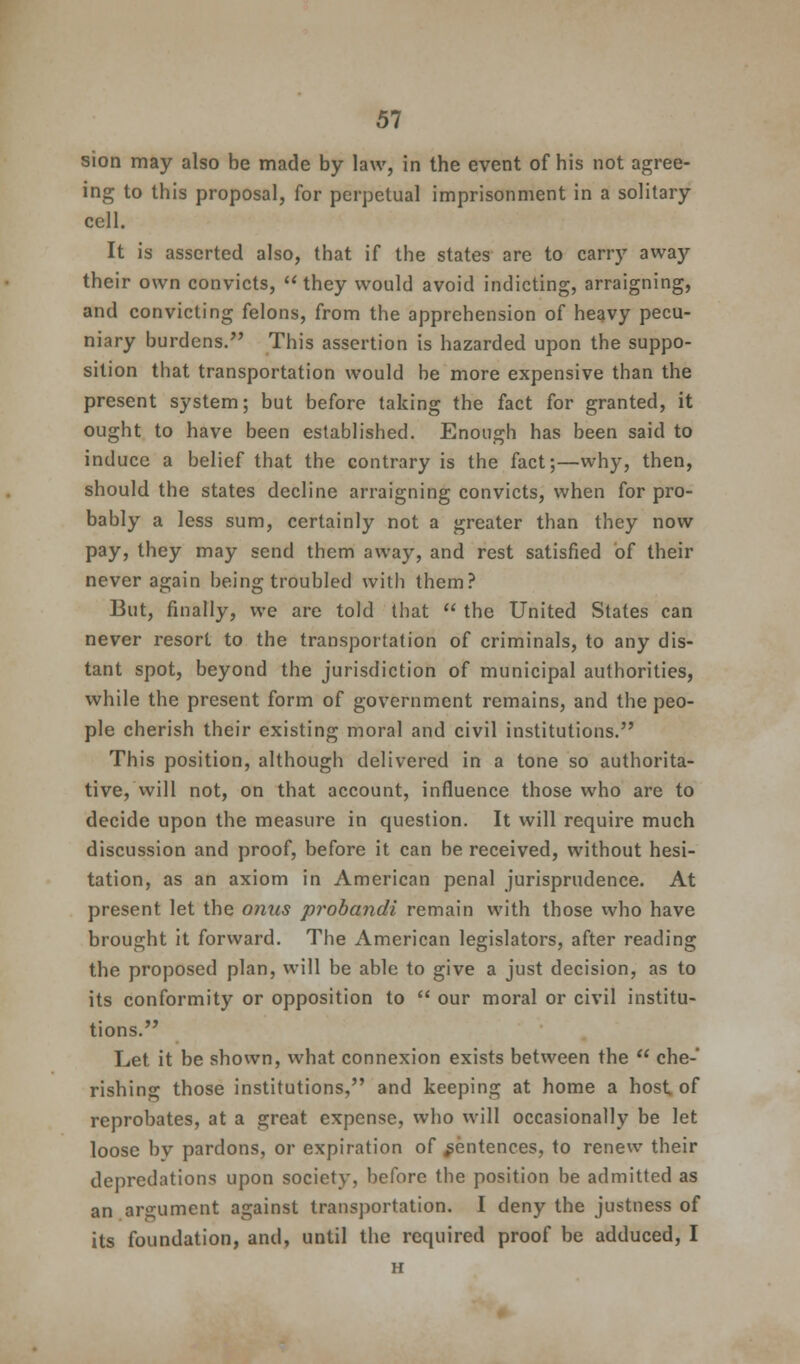 sion may also be made by law, in the event of his not agree- ing to this proposal, for perpetual imprisonment in a solitary cell. It is asserted also, that if the states are to carry away their own convicts, they would avoid indicting, arraigning, and convicting felons, from the apprehension of heavy pecu- niary burdens. This assertion is hazarded upon the suppo- sition that transportation would be more expensive than the present system; but before taking the fact for granted, it ought to have been established. Enough has been said to induce a belief that the contrary is the fact;—why, then, should the states decline arraigning convicts, when for pro- bably a less sum, certainly not a greater than they now pay, they may send them away, and rest satisfied of their never again being troubled with them? But, finally, we are told that  the United States can never resort to the transportation of criminals, to any dis- tant spot, beyond the jurisdiction of municipal authorities, while the present form of government remains, and the peo- ple cherish their existing moral and civil institutions. This position, although delivered in a tone so authorita- tive, Will not, on that account, influence those who are to decide upon the measure in question. It will require much discussion and proof, before it can be received, without hesi- tation, as an axiom in American penal jurisprudence. At present let the onus probandi remain with those who have brought it forward. The American legislators, after reading the proposed plan, will be able to give a just decision, as to its conformity or opposition to  our moral or civil institu- tions. Let it be shown, what connexion exists between the  che- rishing those institutions, and keeping at home a host of reprobates, at a great expense, who will occasionally be let loose bv pardons, or expiration of sentences, to renew their depredations upon society, before the position be admitted as an argument against transportation. I deny the justness of its foundation, and, until the required proof be adduced, I H