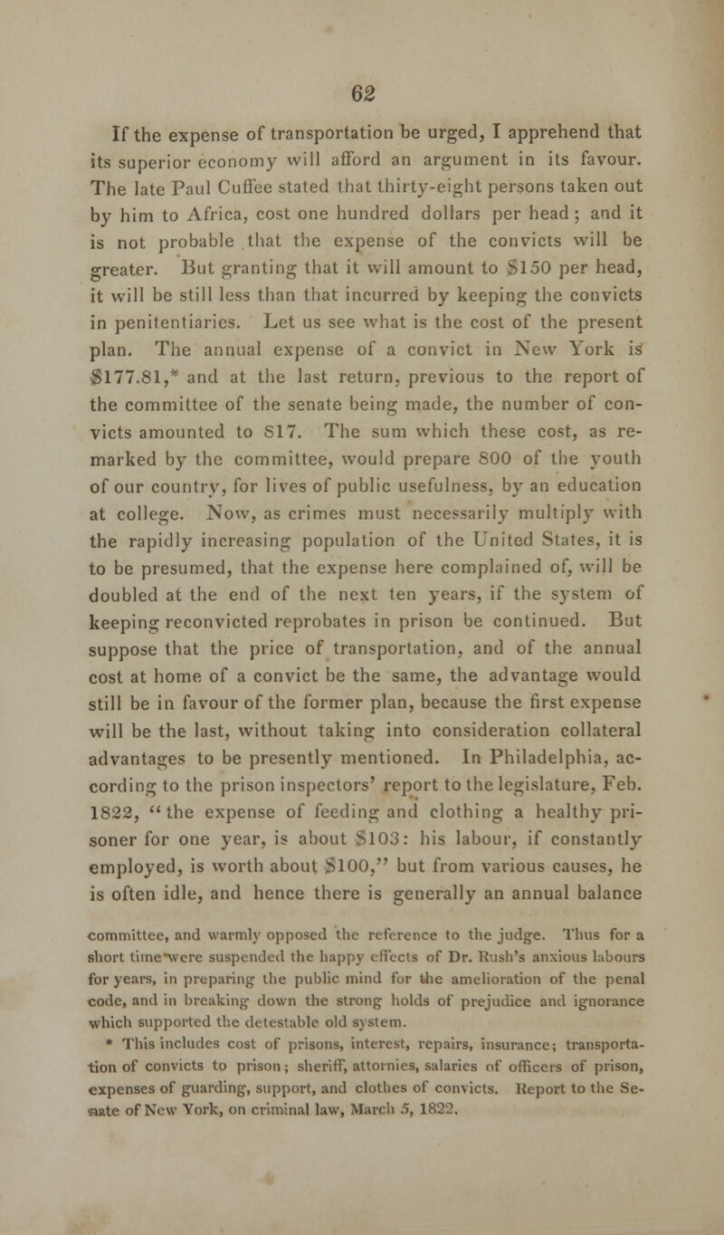 If the expense of transportation be urged, I apprehend that its superior economy will afford an argument in its favour. The late Paul Cuffee stated that thirty-eight persons taken out by him to Africa, cost one hundred dollars per head; and it is not probable that the expense of the convicts will be greater. But granting that it will amount to $150 per head, it will be still less than that incurred by keeping the convicts in penitentiaries. Let us see what is the cost of the present plan. The annual expense of a convict in New York is $177.81,* and at the last return, previous to the report of the committee of the senate being made, the number of con- victs amounted to S17. The sum which these cost, as re- marked by the committee, would prepare S00 of the youth of our country, for lives of public usefulness, by an education at college. Now, as crimes must necessarily multiply with the rapidly increasing population of the United States, it is to be presumed, that the expense here complained of, will be doubled at the end of the next ten years, if the system of keeping reconvicted reprobates in prison be continued. But suppose that the price of transportation, and of the annual cost at home of a convict be the same, the advantage would still be in favour of the former plan, because the first expense will be the last, without taking into consideration collateral advantages to be presently mentioned. In Philadelphia, ac- cording to the prison inspectors' report to the legislature, Feb. 1822, the expense of feeding and clothing a healthy pri- soner for one year, is about Si03: his labour, if constantly employed, is worth about SlOO, but from various causes, he is often idle, and hence there is generally an annual balance committee, and warmly opposed the reference to the judge. Thus for a short time*were suspended the happy effects of Dr. Rush's anxious labours for years, in preparing the public mind for the amelioration of the penal code, and in breaking down the strong holds of prejudice and ignorance which supported the detestable old system. * This includes cost of prisons, interest, repairs, insurance; transporta- tion of convicts to prison; sheriff, attoinies, salaries of officers of prison, expenses of guarding, support, and clothes of convicts. Report to the Se- nate of New York, on criminal law, March 5, 1822.