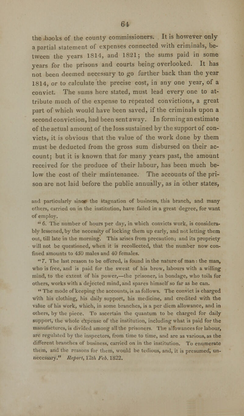 the books of the county commissioners. It is however only a partial statement of expenses connected with criminals, be- tween the years 1814, and 1821; the sums paid in some years for the prisons and courts being overlooked. It has not been deemed necessary to go further back than the year 1814, or to calculate the precise cost, in any one year, of a convict. The sums here stated, must lead every one to at- tribute much of the expense to repeated convictions, a great part of which would have been saved, if the criminals upon a second conviction, had been sentaway. In forming an estimate of the actual amount of the loss sustained by the support of con- victs, it is obvious that the value of the work done by them must be deducted from the gross sum disbursed on their ac- count; but it is known that for many years past, the amount received for the produce of their labour, has been much be- low the cost of their maintenance. The accounts of the pri- son are not laid before the public annually, as in other states, and particularly since the stagnation of business, this branch, and many others, carried on in the institution, have failed in a great degree, for want of employ.  6. The number of hours per day, in which convicts work, is considera- bly lessened, by the necessity of locking them up early, and not letting them out, till late in the morning. This arises from precaution; and its propriety will not be questioned, when it is recollected, that the number now con- fined amounts to 450 males and 40 females.  7. The last reason to be offered, is found in the nature of man : the man, who is free, and is paid for the sweat of his brow, labours with a willing mind, to the extent of his power,—the prisoner, in bondage, who toils for others, works with a dejected mind, and spares himself so far as he can.  The mode of keeping the accounts, is as follows. The convict is charged with his clothing, his daily support, his medicine, and credited with the value of his work, which, in some branches, is a per diem allowance, and in others, by the piece. To ascertain the quantum to be charged for daily support, the whole expense of the institution, including what is paid for the manufactures, is divided among all the prisoners. The allowances for labour, are regulated by the inspectors, from time to time, and are as various, as the different branches of business, carried on in the institution. To enumerate them, and the reasons for them, would be tedious, and, it is presumed, un- necessary. Report, 12th Feb. 1822.