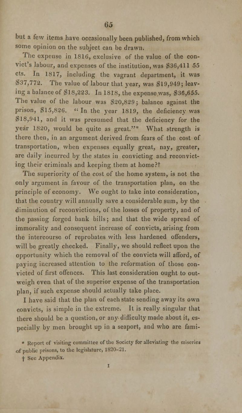 but a few items have occasionally been published, from which some opinion on the subject can be drawn. The expense in 1816, exclusive of the value of the con- vict's labour, and expenses of the institution, was $36,411 55 cts. In 1817, including the vagrant department, it was $37,772. The value of labour that year, was $19,949; leav- ing a balance of $18,223. In 1818, the expense was, $36,655. The value of the labour was $20,829; balance against the prison, $15,826.  In the year 1819, the deficiency was $18,941, and it was presumed that the deficiency for the year 1820, would be quite as great.* What strength is there then, in an argument derived from fears of the cost of transportation, when expenses equally great, nay, greater, are daily incurred by the states in convicting and reconvict- ing their criminals and keeping them at home?t The superiority of the cost of the home system, is not the only argument in favour of the transportation plan, on the principle of economy. We ought to take into consideration, that the country will annually save a considerable sum, by the diminution of reconvictions, of the losses of property, and of the passing forged bank bills; and that the wide spread of immorality and consequent increase of convicts, arising from the intercourse of reprobates with less hardened offenders, will be greatly checked. Finally, we should reflect upon the opportunity which the removal of the convicts will afford, of paying increased attention to the reformation of those con- victed of first offences. This last consideration ought to out- weigh even that of the superior expense of the transportation plan, if such expense should actually take place. I have said that the plan of each state sending away its own convicts, is simple in the extreme. It is really singular that there should be a question, or any difficulty made about it, es- pecially by men brought up in a seaport, and who are fami- * Report of visiting committee of the Society for alleviating1 the miseries of public prisons, to the legislature, 1820-21. f Sec Appendix. I