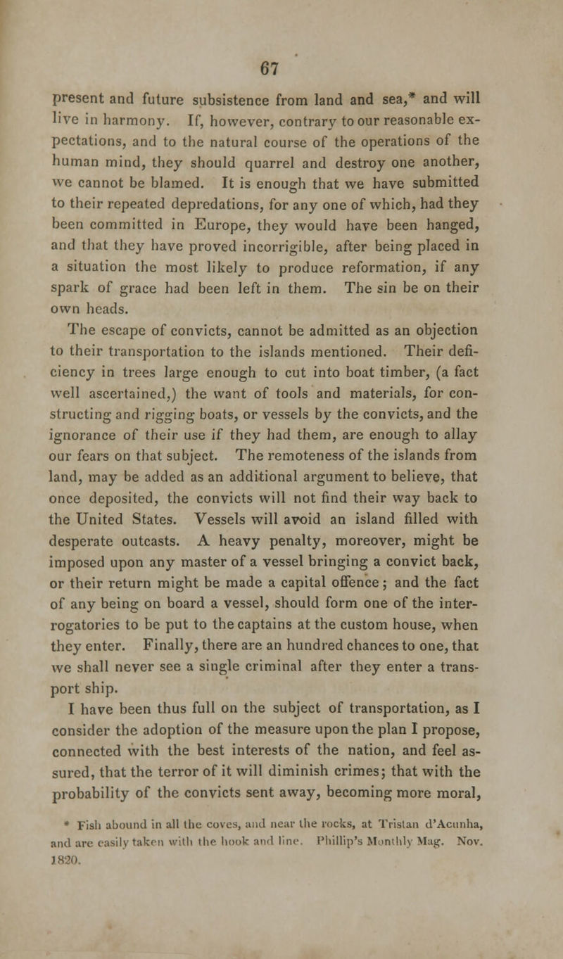 present and future subsistence from land and sea,* and will live in harmony. If, however, contrary to our reasonable ex- pectations, and to the natural course of the operations of the human mind, they should quarrel and destroy one another, we cannot be blamed. It is enough that we have submitted to their repeated depredations, for any one of which, had they been committed in Europe, they would have been hanged, and that they have proved incorrigible, after being placed in a situation the most likely to produce reformation, if any spark of grace had been left in them. The sin be on their own heads. The escape of convicts, cannot be admitted as an objection to their transportation to the islands mentioned. Their defi- ciency in trees large enough to cut into boat timber, (a fact well ascertained,) the want of tools and materials, for con- structing and rigging boats, or vessels by the convicts, and the ignorance of their use if they had them, are enough to allay our fears on that subject. The remoteness of the islands from land, may be added as an additional argument to believe, that once deposited, the convicts will not find their way back to the United States. Vessels will avoid an island filled with desperate outcasts. A heavy penalty, moreover, might be imposed upon any master of a vessel bringing a convict back, or their return might be made a capital offence; and the fact of any being on board a vessel, should form one of the inter- rogatories to be put to the captains at the custom house, when they enter. Finally, there are an hundred chances to one, that we shall never see a single criminal after they enter a trans- port ship. I have been thus full on the subject of transportation, as I consider the adoption of the measure upon the plan I propose, connected with the best interests of the nation, and feel as- sured, that the terror of it will diminish crimes; that with the probability of the convicts sent away, becoming more moral, * Fish abound in all the coves, and near the rocks, at Tristan d'Acunha, and are easily taken with the hook and line. Phillip's Monthly Mag, Nov. ■