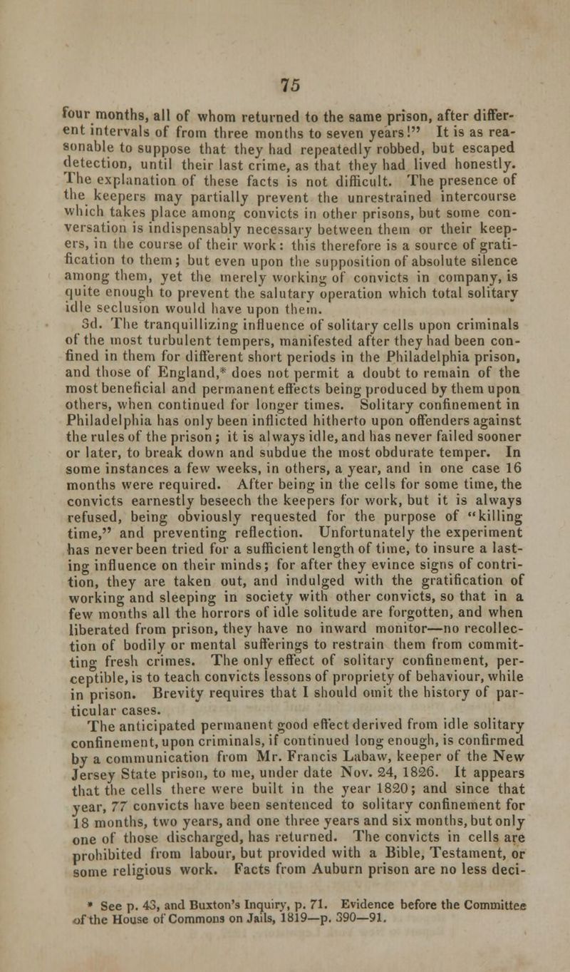four months, all of whom returned to the same prison, after differ- ent intervals of from three months to seven years! It is as rea- sonable to suppose that they had repeatedly robbed, but escaped detection, until their last crime, as that they had lived honestly. The explanation of these facts is not difficult. The presence of the keepers may partially prevent the unrestrained intercourse which takes place among convicts in other prisons, but some con- versation is indispensably necessary between them or their keep- ers, in the course of their work: this therefore is a source of grati- fication to them; but even upon the supposition of absolute silence among them, yet the merely working of convicts in company, is quite enough to prevent the salutary operation which total solitary idle seclusion would have upon them. 3d. The tranquillizing influence of solitary cells upon criminals of the most turbulent tempers, manifested after they had been con- fined in them for different short periods in the Philadelphia prison, and those of England,* does not permit a doubt to remain of the most beneficial and permanent effects being produced by them upon others, when continued for longer times. Solitary confinement in Philadelphia has only been inflicted hitherto upon offenders against the rules of the prison; it is always idle, and has never failed sooner or later, to break down and subdue the most obdurate temper. In some instances a few weeks, in others, a year, and in one case 16 months were required. After being in the cells for some time, the convicts earnestly beseech the keepers for work, but it is always refused, being obviously requested for the purpose of killing time, and preventing reflection. Unfortunately the experiment has never been tried for a sufficient length of time, to insure a last- ing influence on their minds; for after they evince signs of contri- tion, they are taken out, and indulged with the gratification of working and sleeping in society with other convicts, so that in a few months all the horrors of idle solitude are forgotten, and when liberated from prison, they have no inward monitor—no recollec- tion of bodily or mental sufferings to restrain them from commit- ting fresh crimes. The only effect of solitary confinement, per- ceptible, is to teach convicts lessons of propriety of behaviour, while in prison. Brevity requires that I should omit the history of par- ticular cases. The anticipated permanent good effect derived from idle solitary confinement, upon criminals, if continued long enough, is confirmed by a communication from Mr. Francis Labavv, keeper of the New Jersey State prison, to me, under date Nov. 24, 1826. It appears that the cells there were built in the year 1820; and since that year, 77 convicts have been sentenced to solitary confinement for 18 months, two years, and one three years and six months, but only one of those discharged, has returned. The convicts in cells are prohibited from labour, but provided with a Bible, Testament, or some religious work. Facts from Auburn prison are no less deci- • See p. 43, and Buxton's Inquiry, p. 71. Evidence before the Committee of the House of Commons on Jails, 1819—p. 390—91.