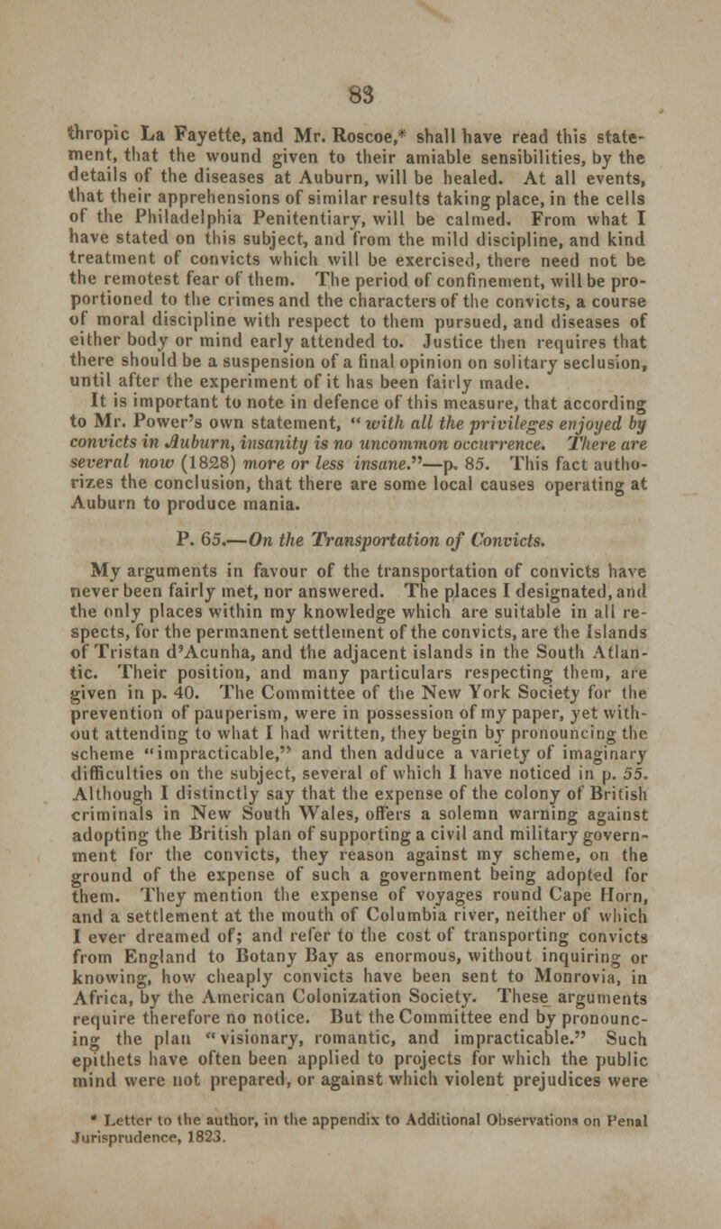 thropic La Fayette, and Mr. Roscoe,* shall have read this state- ment, that the wound given to their amiable sensibilities, by the details of the diseases at Auburn, will be healed. At all events, that their apprehensions of similar results taking place, in the cells of the Philadelphia Penitentiary, will be calmed. From what I have stated on this subject, and from the mild discipline, and kind treatment of convicts which will be exercised, there need not be the remotest fear of them. The period of confinement, will be pro- portioned to the crimes and the characters of the convicts, a course of moral discipline with respect to them pursued, and diseases of either body or mind early attended to. Justice then requires that there should be a suspension of a final opinion on solitary seclusion, until after the experiment of it has been fairly made. It is important to note in defence of this measure, that according to Mr. Power's own statement,  with all the privileges enjoyed by convicts in Auburn, insanity is no uncommon occurrence. There are several now (1828) more or less insane.—p. 85. This fact autho- rizes the conclusion, that there are some local causes operating at Auburn to produce mania. P. 65.—On the Transportation of Convicts. My arguments in favour of the transportation of convicts have never been fairly met, nor answered. The places I designated, and the only places within my knowledge which are suitable in all re- spects, for the permanent settlement of the convicts, are the Islands of Tristan d'Acunha, and the adjacent islands in the South Atlan- tic. Their position, and many particulars respecting them, are given in p. 40. The Committee of the New York Society for the prevention of pauperism, were in possession of my paper, yet with- out attending to what I had written, they begin by pronouncing the scheme impracticable, and then adduce a variety of imaginary difficulties on the subject, several of which I have noticed in p. 55. Although I distinctly say that the expense of the colony of British criminals in New South Wales, offers a solemn warning against adopting the British plan of supporting a civil and military govern- ment for the convicts, they reason against my scheme, on the ground of the expense of such a government being adopted for them. They mention the expense of voyages round Cape Horn, and a settlement at the mouth of Columbia river, neither of which I ever dreamed of; and refer to the cost of transporting convicts from England to Botany Bay as enormous, without inquiring or knowing, how cheaply convicts have been sent to Monrovia, in Africa, by the American Colonization Society. These arguments require therefore no notice. But the Committee end by pronounc- ing the plan visionary, romantic, and impracticable. Such epithets have often been applied to projects for which the public mind were not prepared, or against which violent prejudices were • Letter to the author, in the appendix to Additional Observations on Penal Jurisprudence, 1823.