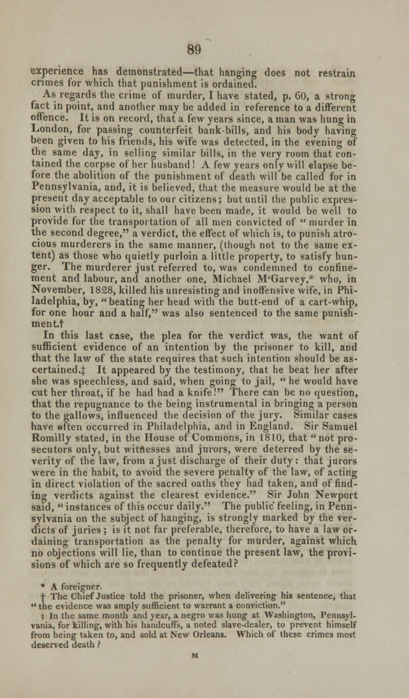 experience has demonstrated—that hanging does not restrain crimes for which that punishment is ordained. As regards the crime of murder, I have stated, p. 60, a strong fact in point, and another may be added in reference to a different offence. It is on record, that a few years since, a man was hung in London, for passing counterfeit bank-bills, and his body having been given to his friends, his wife was detected, in the evening of the same day, in selling similar bills, in the very room that con- tained the corpse of her husband ! A few years only will elapse be- fore the abolition of the punishment of death will be called for in Pennsylvania, and, it is believed, that the measure would be at the present day acceptable to our citizens; but until the public expres- sion with respect to it, shall have been made, it would be well to provide for the transportation of all men convicted of  murder in the second degree, a verdict, the effect of which is, to punish atro- cious murderers in the same manner, (though not to the same ex- tent) as those who quietly purloin a little property, to satisfy hun- ger. The murderer just referred to, was condemned to confine- ment and labour, and another one, Michael M'Garvey,* who, in November, 1828, killed his unresisting and inoffensive wife, in Phi- ladelphia, by, beating her head with the butt-end of a cart-whip, for one hour and a half, was also sentenced to the same punish- mentt In this last case, the plea for the verdict was, the want of sufficient evidence of an intention by the prisoner to kill, and that the law of the state requires that such intention should be as- certained.J It appeared by the testimony, that he beat her after she was speechless, and said, when going to jail,  he would have cut her throat, if he had had a knife! There can be no question, that the repugnance to the being instrumental in bringing a person to the gallows, influenced the decision of the jury. Similar cases have eften occurred in Philadelphia, and in England. Sir Samuel Romilly stated, in the House of Commons, in 1810, that not pro- secutors only, but witnesses and jurors, were deterred by the se- verity of the law, from a just discharge of their duty: that jurors were in the habit, to avoid the severe penalty of the law, of acting in direct violation of the sacred oaths they had taken, and of find- ing verdicts against the clearest evidence. Sir John Newport said,  instances of this occur daily. The public feeling, in Penn- sylvania on the subject of hanging, is strongly marked by the ver- dicts of juries; is it not far preferable, therefore, to have a law or- daining transportation as the penalty for murder, against which no objections will lie, than to continue the present law, the provi- sions of which are so frequently defeated? tht A foreigner. The Chief Justice told the prisoner, when delivering his sentence, that le evidence was amply sufficient to warrant a conviction. t In the same month and year, a negro was hung- at Washington, Pennsyl- vania, for killing, with his handcuffs, a noted slave-dealer, to prevent himself from being taken to, and sold at New Orleans. Which of these crimes most deserved death ?