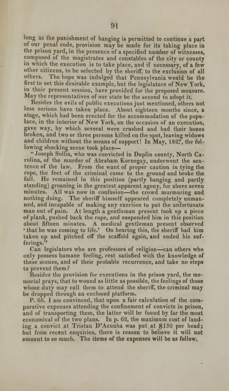 long as the punishment of hanging is permitted to continue a part of our penal code, provision may be made for its taking place in the prison yard, in the presence of a specified number of witnesses, composed of the magistrates and constables of the city or county in which the execution is to take place, and if necessary, of a few other citizens, to be selected by the sheriff, to the exclusion of all others. The hope was indulged that Pennsylvania would be the first to set this desirable example, but the legislature of New York, in their present session, have provided for the proposed measure. May the representatives of our state be the second to adopt it. Besides the evils of public executions just mentioned, others not less serious have taken place. About eighteen months since, a stage, which had been erected for the accommodation of the popu- lace, in the interior of New York, on the occasion of an execution, gave way, by which several were crushed and had their bones broken, and two or three persons killed on the spot, leaving widows and children without the means of support! In May, 1827, the fol- lowing shocking scene took place— Joseph Solhs, who was convicted in Duplin county, North Ca- rolina, of the murder of Abraham Kornegay, underwent the sen- tence of the law. From the want of proper caution in tying the rope, the feet of the criminal came to the ground and broke the fall. He remained in this position (partly hanging and partly standing) groaning in the greatest apparent agony, for above seven minutes. All was now in confusion—the crowd murmuring and nothing doing. The sheriff himself appeared completely unman- ned, and incapable of making any exertion to put the unfortunate man out of pain. At length a gentleman present took up a piece of plank, pushed back the rope, and suspended him in this position about fifteen minutes. A medical gentleman present observed ' that he was coming to life.' On hearing this, the sheriff had him taken up and pitched off the scaffold again, and ended his suf- ferings. Can legislators who are professors of religion—can others who only possess humane feeling, rest satisfied with the knowledge of these scenes, and of their probable recurrence, and take no steps to prevent them? Besides the provision for executions in the prison yard, the me- morial prays, that to wound as little as possible, the feelings of those whose duty may call them to attend the sheriff, the criminal may be dropped through an enclosed platform. P. 68. I am convinced, that upon a fair calculation of the com- parative expenses attending the confinement of convicts in prison, and of transporting them, the latter will be found by far the most economical of the two plans. In p. 62, the maximum cost of land- ing a convict at Tristan D'Acunha was put at gl50 per head; but from recent enquiries, there is reason to believe it will not amount to so much. The items of the expenses will be as follow.