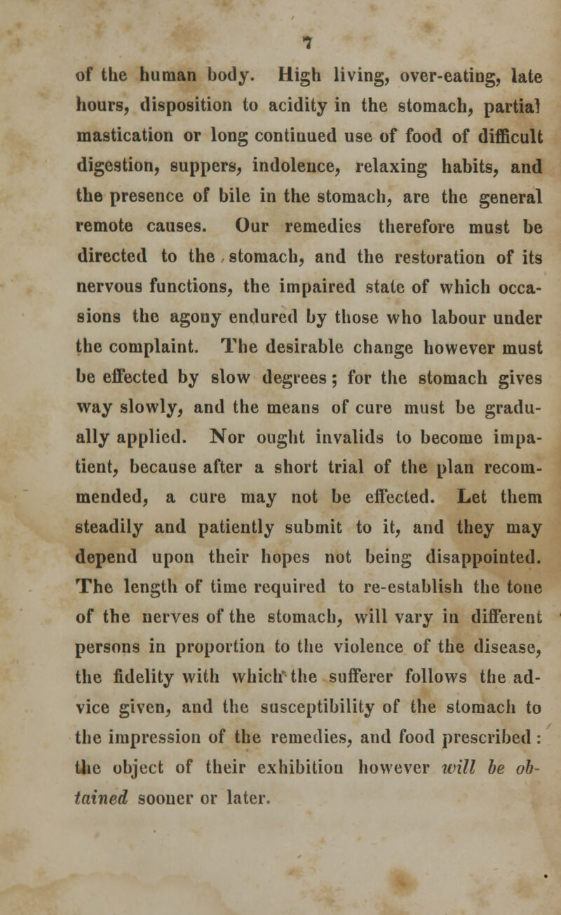 of the human body. High living, over-eating, late hours, disposition to acidity in the stomach, partial mastication or long continued use of food of difficult digestion, suppers, indolence, relaxing habits, and the presence of bile in the stomach, are the general remote causes. Our remedies therefore must be directed to the stomach, and the restoration of its nervous functions, the impaired state of which occa- sions the agony endured by those who labour under the complaint. The desirable change however must be effected by slow degrees; for the stomach gives way slowly, and the means of cure must be gradu- ally applied. Nor ought invalids to become impa- tient, because after a short trial of the plan recom- mended, a cure may not be effected. Let them steadily and patiently submit to it, and they may depend upon their hopes not being disappointed. The length of time required to re-establish the tone of the nerves of the stomach, will vary in different persons in proportion to the violence of the disease, the fidelity with whichthe sufferer follows the ad- vice given, and the susceptibility of the stomach to the impression of the remedies, and food prescribed : the object of their exhibition however will be ob- tained sooner or later.