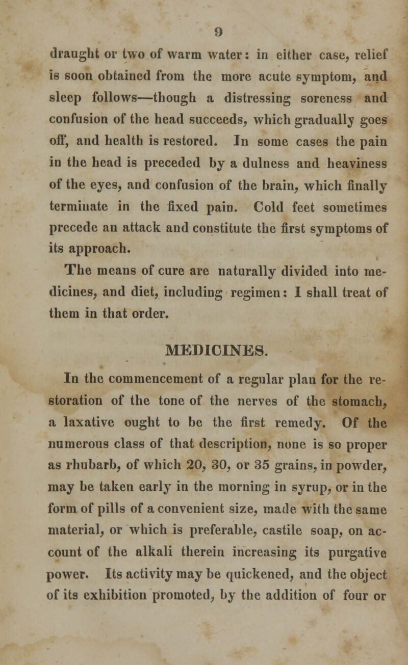 draught or two of warm water: in either case, relief is soon obtained from the more acute symptom, and sleep follows—though a distressing soreness and confusion of the head succeeds, which gradually goes off, and health is restored. In some cases the pain in the head is preceded by a dullness and heaviness of the eyes, and confusion of the brain, which finally terminate in the fixed pain. Cold feet sometimes precede an attack and constitute the first symptoms of its approach. The means of cure are naturally divided into me- dicines, and diet, including regimen: I shall treat of them in that order. MEDICINES. In the commencement of a regular plan for the re- storation of the tone of the nerves of the stomach, a laxative ought to be the first remedy. Of the numerous class of that description, none is so proper as rhubarb, of which 20, 30, or 35 grains, in powder, may be taken early in the morning in syrup, or in the form of pills of a convenient size, made with the same material, or which is preferable, castile soap, on ac- count of the alkali therein increasing its purgative power. Its activity may be quickened, and the object of its exhibition promoted, by the addition of four or