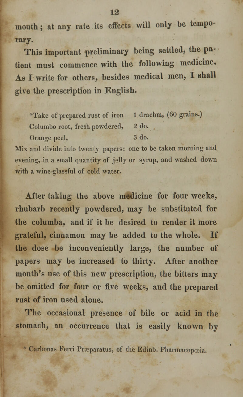 mouth; at any rate its effects will only be tempo- rary. This important preliminary being settled, the pa- tient must commence with the following medicine. As I write for others, besides medical men, I shall give the prescription in English. *Take of prepared rust of iron 1 drachm, (60 grains.) Columbo root, fresh powdered, 2 do. . Orange peel, 3 do. Mix and divide into twenty papers: one to be taken morning and evening, in a small quantity of jelly or syrup, and washed down with a wine-glassful of cold water. After taking the above medicine for four weeks, rhubarb recently powdered, may be substituted for the columba, and if it be desired to render it more grateful, cinnamon may be added to the whole. If the dose be inconveniently large, the number of papers may be increased to thirty. After another month's use of this new prescription, the bitters may be omitted for four or five weeks, and the prepared rust of iron used alone. The occasional presence of bile or acid in the stomach, an occurrence that is easily known by • Carbonas Kerri Pracparatus, of the Edinb. Pharmacopoeia.