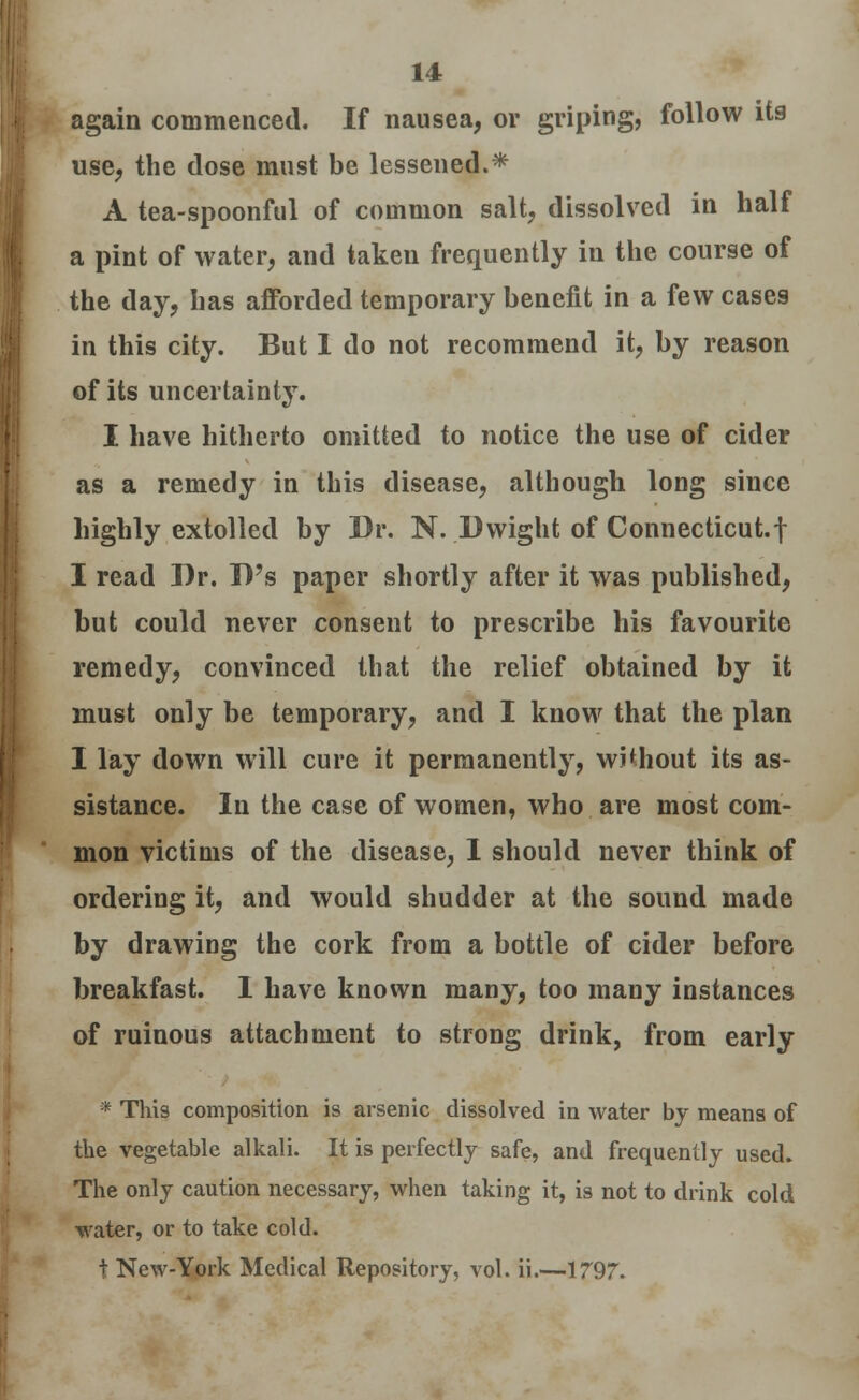 again commenced. If nausea, or griping, follow its use, the dose must be lessened.* A tea-spoonful of common salt, dissolved in half a pint of water, and taken frequently in the course of the day, has afforded temporary benefit in a few cases in this city. But 1 do not recommend it, by reason of its uncertainty. I have hitherto omitted to notice the use of cider as a remedy in this disease, although long since highly extolled by Dr. N. D wight of Connecticut.f I read Dr. D's paper shortly after it was published, but could never consent to prescribe his favourite remedy, convinced that the relief obtained by it must only be temporary, and I know that the plan I lay down will cure it permanently, without its as- sistance. In the case of women, who are most com- mon victims of the disease, I should never think of ordering it, and would shudder at the sound made by drawing the cork from a bottle of cider before breakfast. 1 have known many, too many instances of ruinous attachment to strong drink, from early * This composition is arsenic dissolved in water by means of the vegetable alkali. It is perfectly safe, and frequently used. The only caution necessary, when taking it, is not to drink cold water, or to take cold. t New-York Medical Repository, vol. ii.—1797.