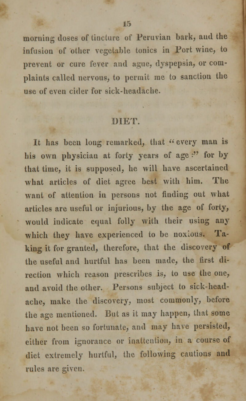 morning doses of tincture of Peruvian bark, and the infusion of other vegetable tonics in Port wine, to prevent or cure fever and ague, dyspepsia, or com- plaints called nervous, to permit me to sanction the use of even cider for sick-headache. DIET. It has been long remarked, that every man is his own physician at forty years of age r* for by that time, it is supposed, he will have ascertained what articles of diet agree best with him. The want of attention in persons not finding out what articles are useful or injurious, by the age of forty, would indicate equal folly with their using any which they have experienced to be noxious. Ta- king it for granted, therefore, that the discovery of the useful and hurtful has been made, the first di- rection which reason prescribes is, to use the one, and avoid the other. Persons subject to sick-head- ache, make the discovery, most commonly, before the age mentioned. But as it may happen, that some have not been so fortunate, and may have persisted, either from ignorance or inattention, in a course of diet extremely hurtful, the following cautious and rules are given.