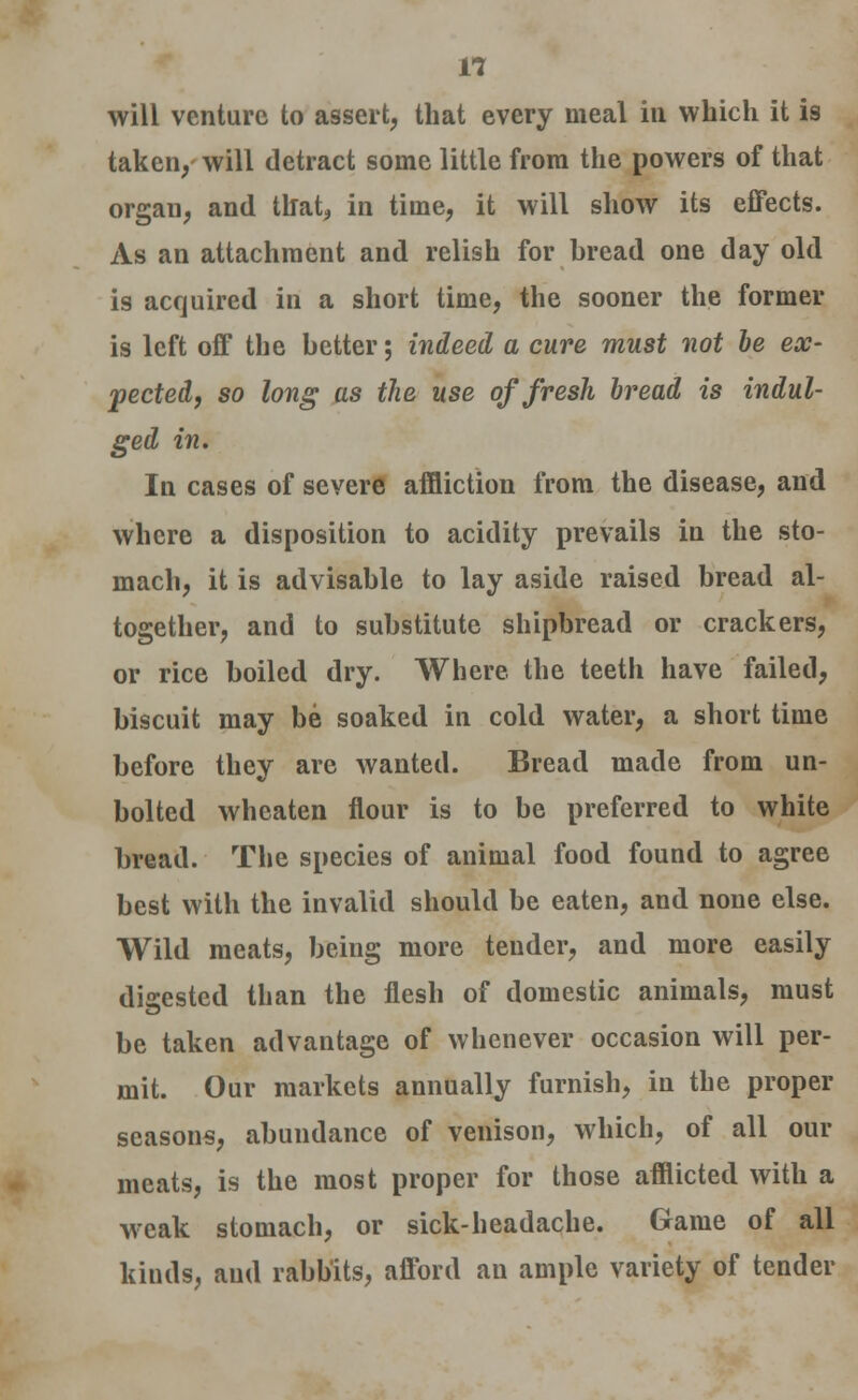 will venture to assert, that every meal in which it is taken, will detract some little from the powers of that organ, and that, in time, it will show its effects. As an attachment and relish for bread one day old is acquired in a short time, the sooner the former is left off the better; indeed a cure must not be ex- pected, so long as the use of fresh bread is indul- ged in. In cases of severe affliction from the disease, and where a disposition to acidity prevails in the sto- mach, it is advisable to lay aside raised bread al- together, and to substitute shipbread or crackers, or rice boiled dry. Where the teeth have failed, biscuit may be soaked in cold water, a short time before they are wanted. Bread made from un- bolted wheaten flour is to be preferred to white bread. The species of animal food found to agree best with the invalid should be eaten, and none else. Wild meats, being more tender, and more easily digested than the flesh of domestic animals, must be taken advantage of whenever occasion will per- mit. Our markets annually furnish, in the proper seasons, abundance of venison, which, of all our meats, is the most proper for those afflicted with a weak stomach, or sick-headache. Game of all kinds, and rabbits, afford an ample variety of tender