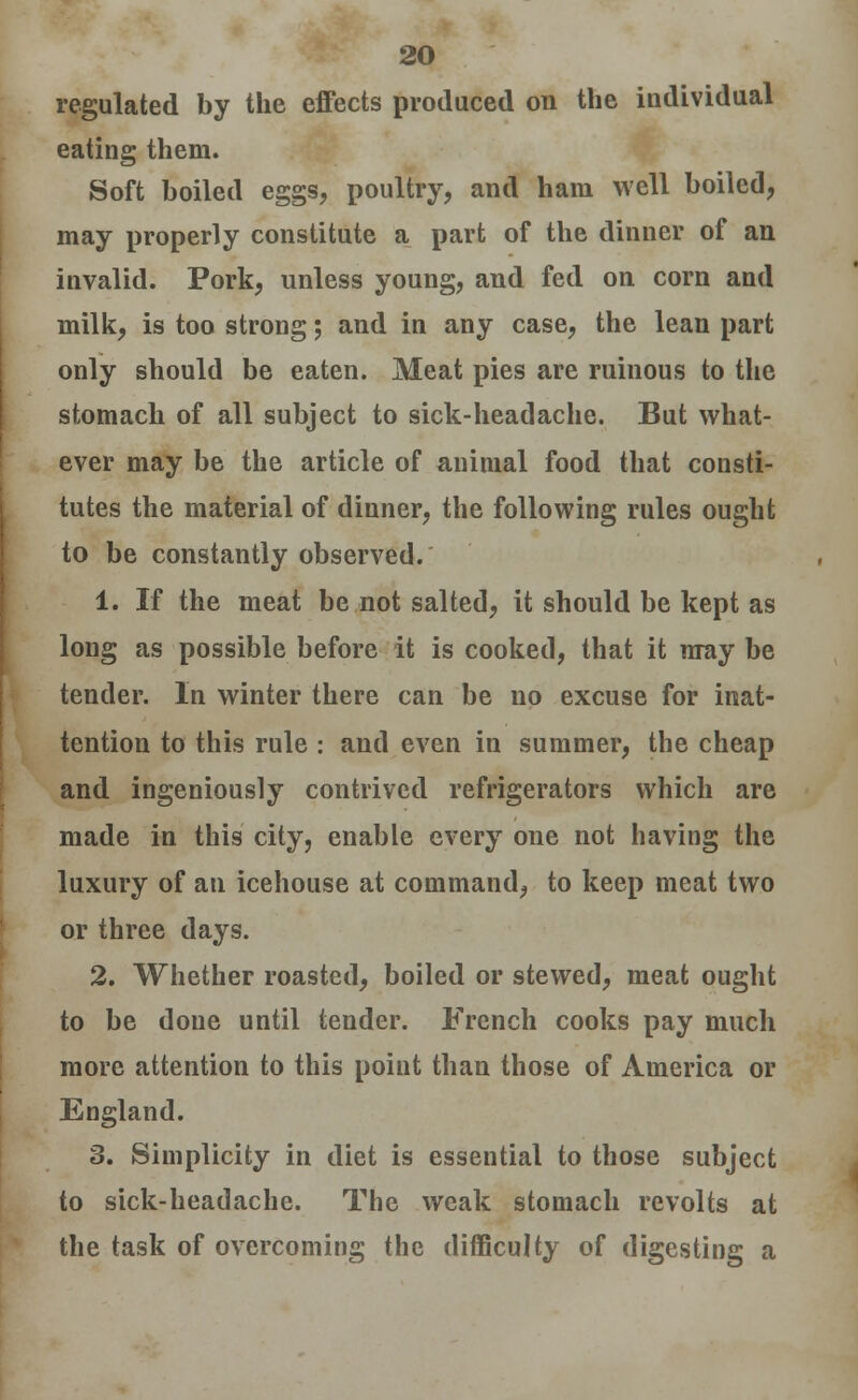 regulated by the effects produced on the individual eating them. Soft boiled eggs, poultry, and ham well boiled, may properly constitute a part of the dinner of an invalid. Pork, unless young, and fed on corn and milk, is too strong; and in any case, the lean part only should be eaten. Meat pies are ruinous to the stomach of all subject to sick-headache. But what- ever may be the article of animal food that consti- tutes the material of diuner, the following rules ought to be constantly observed. 1. If the meat be not salted, it should be kept as long as possible before it is cooked, that it may be tender. In winter there can be no excuse for inat- tention to this rule : and even in summer, the cheap and ingeniously contrived refrigerators which are made in this city, enable every one not having the luxury of an icehouse at command, to keep meat two or three days. 2. Whether roasted, boiled or stewed, meat ought to be done until tender. French cooks pay much more attention to this point than those of America or England. 3. Simplicity in diet is essential to those subject to sick-headache. The weak stomach revolts at the task of overcoming the difficulty of digesting a