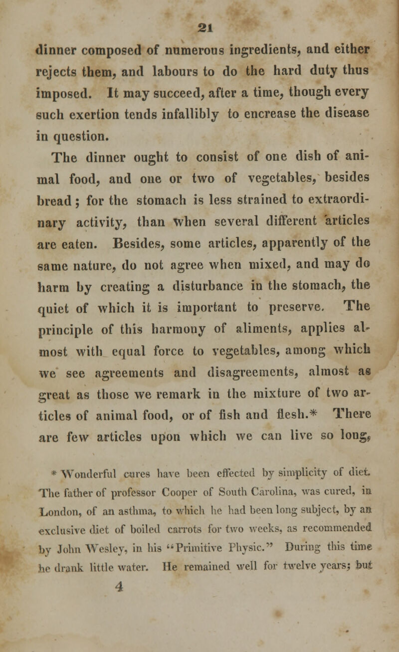 dinner composed of numerous ingredients, and either rejects them, and labours to do the hard duty thus imposed. It may succeed, after a time, though every such exertion tends infallibly to encrease the disease in question. The dinner ought to consist of one dish of ani- mal food, and one or two of vegetables, besides bread ; for the stomach is less strained to extraordi- nary activity, than when several different articles are eaten. Besides, some articles, apparently of the same nature, do not agree when mixed, and may do harm by creating a disturbance in the stomach, the quiet of which it is important to preserve. The principle of this harmony of aliments, applies al- most with equal force to vegetables, among which we see agreements and disagreements, almost as great as those we remark in the mixture of two ar- ticles of animal food, or of fish and flesh.* There are few articles upon which we can live so lougf * Wonderful cures have been effected by simplicity of diet The father of professor Cooper of South Carolina, was cured, in London, of an asthma, to which he had been long subject, by an exclusive diet of boiled carrots for two weeks, as recommended by John Wesley, is his Primitive Physic. During this time he drank little water. He remained well for twelve years; but 4