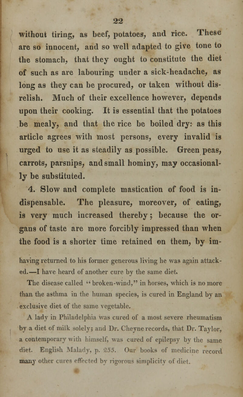 without tiring, as beef, potatoes, and rice. These are so innocent, and so well adapted to give tone to the stomach, that they ought to constitute the diet of such as are labouring under a sick-headache, as long as they can be procured, or taken without dis- relish. Much of their excellence however, depends upon their cooking. It is essential that the potatoes be mealy, and that the rice be boiled dry: as this article agrees with most persons, every invalid is urged to use it as steadily as possible. Green peas, carrots, parsnips, and small hominy, may occasional- ly be substituted. 4. Slow and complete mastication of food is in- dispensable. The pleasure, moreover, of eating, is very much increased thereby; because the or- gans of taste are more forcibly impressed than when the food is a shorter time retained on them, by im- having returned to his former generous living he was again attack- ed.—I have heard of another cure by the same diet. The disease called  broken-wind, in horses, which is no more than the asthma in the human species, is cured in England by an exclusive diet of the same vegetable. A lady in Philadelphia was cured of a most severe rheumatism by a diet of milk solely; and Dr. Cheyne records, that Dr. Taylor, a contemporary with himself, was cured of epilepsy by the same diet. English Malady, p. 255. Our books of medicine record many other cures effected by rigorous simplicity of diet.
