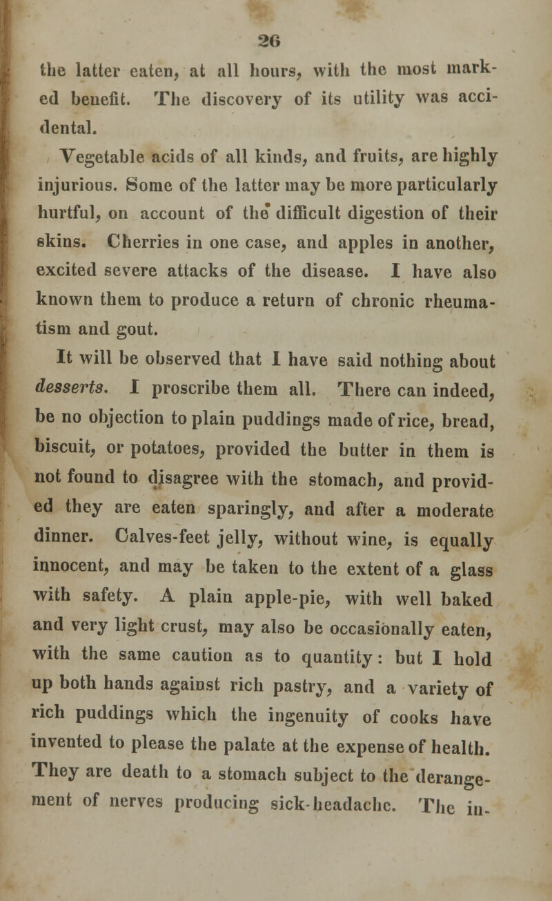 the latter eaten, at all hours, with the most mark- ed benefit. The discovery of its utility was acci- dental. Vegetable acids of all kinds, and fruits, are highly injurious. Some of the latter may be more particularly hurtful, on account of the difficult digestion of their skins. Cherries in one case, and apples in another, excited severe attacks of the disease. I have also known them to produce a return of chronic rheuma- tism and gout. It will be observed that I have said nothing about desserts. I proscribe them all. There can indeed, be no objection to plain puddings made of rice, bread, biscuit, or potatoes, provided the butter in them is not found to disagree with the stomach, and provid- ed they are eaten sparingly, and after a moderate dinner. Calves-feet jelly, without wine, is equally innocent, and may be taken to the extent of a glass with safety. A plain apple-pie, with well baked and very light crust, may also be occasionally eaten, with the same caution as to quantity: but I hold up both hands against rich pastry, and a variety of rich puddings which the ingenuity of cooks have invented to please the palate at the expense of health. They are death to a stomach subject to the derange- ment of nerves producing sick-headache. The in-