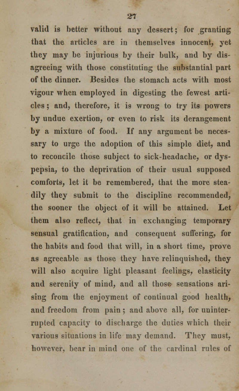 valid is better without any dessert; for granting that the articles are in themselves innocent, yet they may be injurious by their bulk, and by dis- agreeing with those constituting the substantial part of the dinner. Besides the stomach acts with most vigour when employed in digesting the fewest arti- cles ; and, therefore, it is wrong to try its powers by undue exertion, or even to risk its derangement by a mixture of food. If any argument be neces- sary to urge the adoption of this simple diet, and to reconcile those subject to sick-headache, or dys- pepsia, to the deprivation of their usual supposed comforts, let it be remembered, that the more stea- dily they submit to the discipline recommended, the sooner the object of it will be attained. Let them also reflect, that in exchanging temporary sensual gratification, and consequent suffering, for the habits and food that will, in a short time, prove as agreeable as those they have relinquished, they will also acquire light pleasant feelings, elasticity and serenity of mind, and all those- sensations ari- sing from the enjoyment of continual good health, and freedom from pain; and above all, for uninter- rupted capacity to discharge the duties which their various situations in life may demand. They must, however, bear in mind one of the cardinal rules of