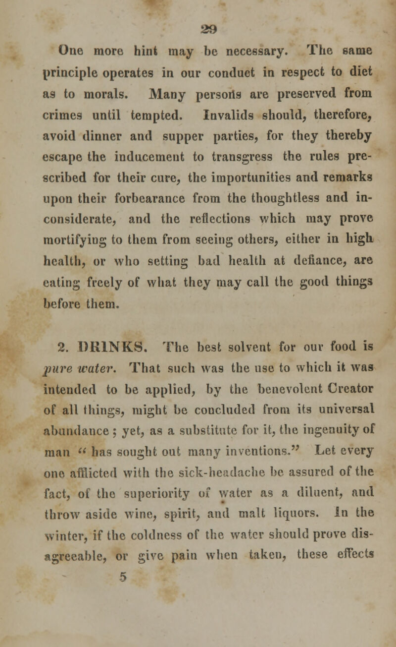 One more hint may be necessary. The same principle operates in our conduct in respect to diet as to morals. Many persoris are preserved from crimes until tempted. Invalids should, therefore, avoid dinner and supper parties, for they thereby escape the inducement to transgress the rules pre- scribed for their cure, the importunities and remarks upon their forbearance from the thoughtless and in- considerate, and the reflections which may prove mortifyiug to them from seeing others, either in high health, or who setting bad health at defiance, are eating freely of what they may call the good things before them. 2. DRINKS. The best solvent for our food is pure water. That such was the use to which it was intended to be applied, by the benevolent Creator of all things, might be concluded from its universal abundance ; yet, as a substitute for it, the ingenuity of man  has sought out many inventions. Let every one afflicted with the sick-headache be assured of the fact, of the superiority of water as a diluent, and throw aside wine, spirit, and malt liquors. In the winter, if the coldness of the water should prove dis- agreeable, or give pain when taken, these effects 5