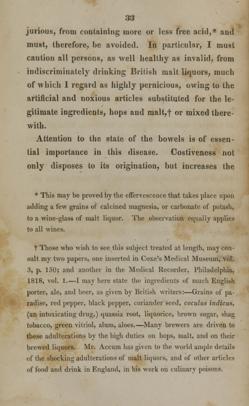 jurious, from containing more or less free acid,* and must, therefore, be avoided. In particular, I must caution all persons, as well healthy as invalid, from indiscriminately drinking British malt liquors, much of which 1 regard as highly pernicious, owing to the artificial and noxious articles substituted for the le- gitimate ingredients, hops and malt,f or mixed there- with. Attention to the state of the bowels is of essen- tial importance in this disease. Costiveness not only disposes to its origination, but increases the * This may be proved by the effervescence that takes place upon adding a few grains of calcined magnesia, or carbonate of potash, to a wine-glass of malt liquor. The observation equally applies to all wines. t Those who wish to see this subject treated at length, may con- sult my two papers, one inserted in Coxe's Medical Museum, vol. 3, p. 150; and another in the Medical Recorder, Philadelphia, 1818, vol. 1.—I may here state the ingredients of much English porter, ale, and beer, as given by British writers:—Grains of pa- radise, red pepper, black pepper, coriander seed, coculus indicus, (an intoxicating drug,) quassia root, liquorice, brown sugar, shag tobacco, green vitriol, alum, aloes.—Many brewers aie driven to these adulterations by the high duties on hops, malt, and on their brewed liquors. Mr. Accum has given to the world ample details of the shocking adulterations of malt liquors, and of other article? of food and drink in England, in his work on culinary poisons.