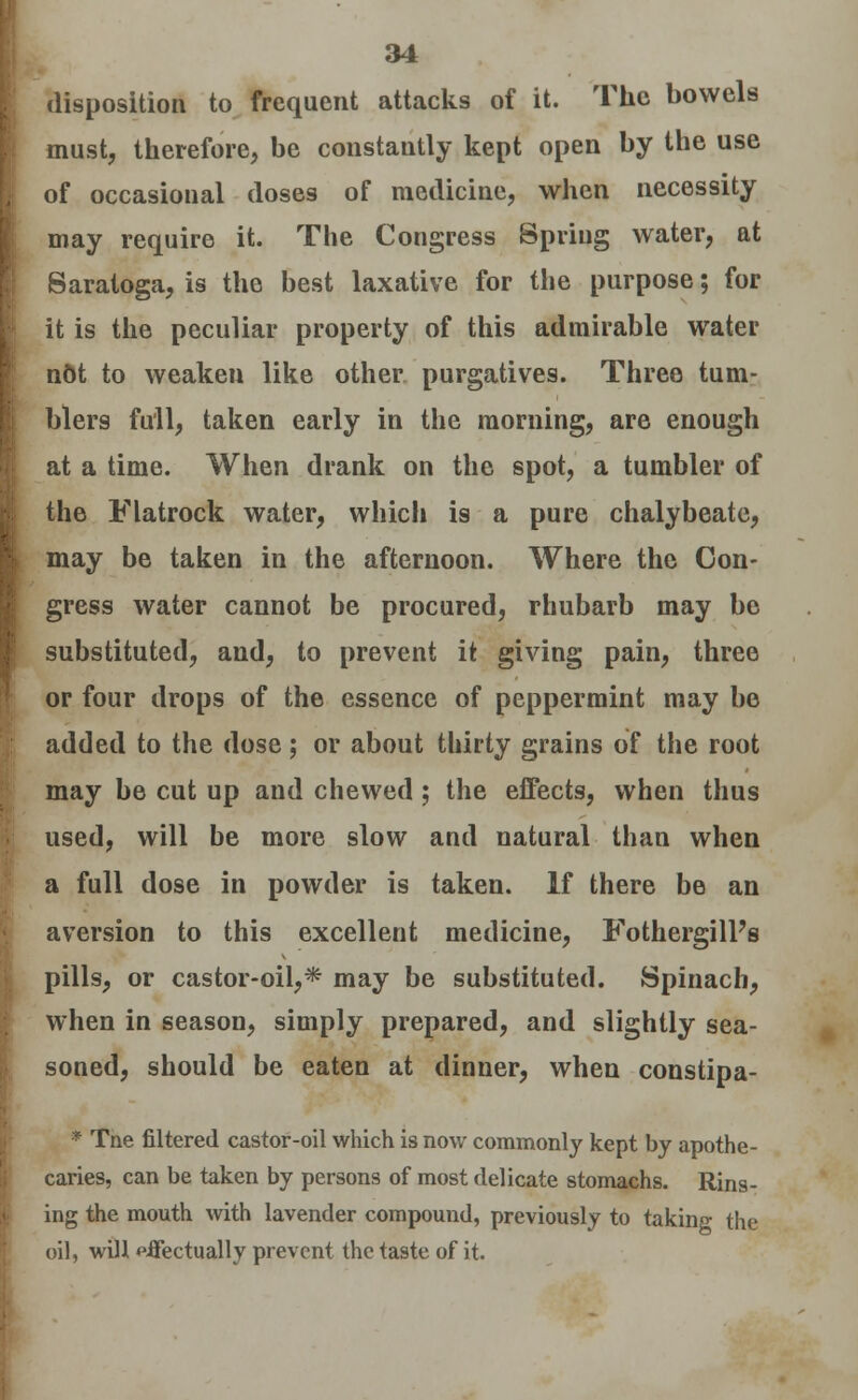 disposition to frequent attacks of it. The bowels must, therefore, be constantly kept open by the use of occasional doses of medicine, when necessity may require it. The Congress Spring water, at Saratoga, is the best laxative for the purpose; for it is the peculiar property of this admirable water not to weaken like other purgatives. Three tum- blers full, taken early in the morning, are enough at a time. When drank on the spot, a tumbler of the Flatrock water, which is a pure chalybeate, may be taken in the afternoon. Where the Con- gress water cannot be procured, rhubarb may be substituted, and, to prevent it giving pain, three or four drops of the essence of peppermint may be added to the dose; or about thirty grains of the root may be cut up and chewed ; the effects, when thus used, will be more slow and natural than when a full dose in powder is taken. If there be an aversion to this excellent medicine, FothergilPs pills, or castor-oil,* may be substituted. Spinach, when in season, simply prepared, and slightly sea- soned, should be eaten at dinner, when constipa- * Tne filtered castor-oil which is now commonly kept by apothe- caries, can be taken by persons of most delicate stomachs. Rins- ing the mouth with lavender compound, previously to taking the oil, will effectually prevent the taste of it.