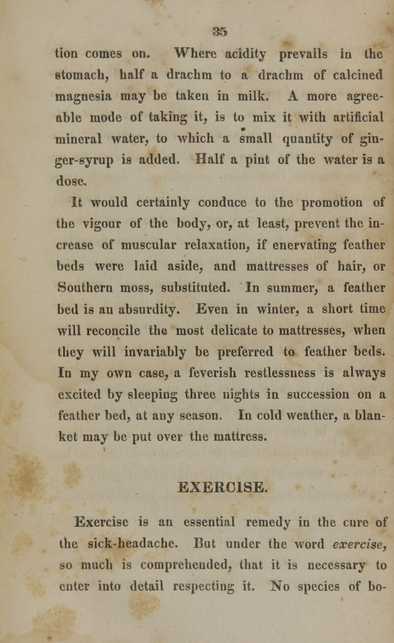 Hon comes on. Where acidity prevails in the stomach, half a drachm to a drachm of calcined magnesia may be taken in milk. A more agree- able mode of taking it, is to mix it with artificial mineral water, to which a small quantity of gin- ger-syrup is added. Half a pint of the water is a dose. It would certainly conduce to the promotion of the vigour of the body, or, at least, prevent the in- crease of muscular relaxation, if enervating feather beds were laid aside, and mattresses of hair, or Southern moss, substituted. In summer, a feather bed is an absurdity. Even in winter, a short time will reconcile the most delicate to mattresses, when they will invariably be preferred to feather beds. In my own case, a feverish restlessness is always excited by sleeping three nights in succession on a feather bed, at any season. In cold weather, a blan- ket may be put over the mattress. EXERCISE. Exercise is an essential remedy in the cure of the sick-headache. But under the word exercise, so much is comprehended, that it is necessary to enter into detail respecting it. No species of bo-