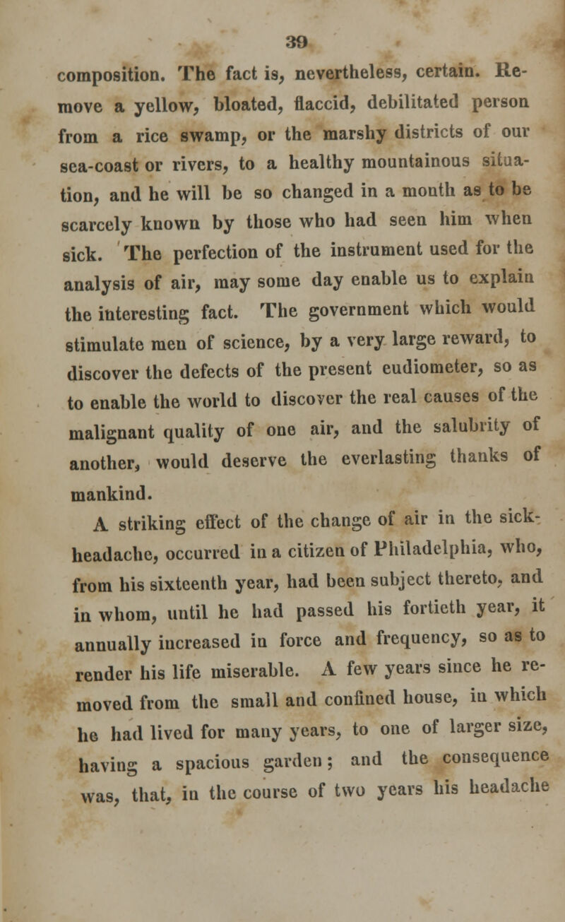composition. The fact i9, nevertheless, certain. Re- move a yellow, bloated, flaccid, debilitated person from a rice swamp, or the marshy districts of our sea-coast or rivers, to a healthy mountainous situa- tion, and he will be so changed in a month as to be scarcely known by those who had seen him when sick. The perfection of the instrument used for the analysis of air, may some day enable us to explain the interesting fact. The government which would stimulate men of science, by a very large reward, to discover the defects of the present eudiometer, so as to enable the world to discover the real causes of the malignant quality of one air, and the salubrity of another, would deserve the everlasting thanks of mankind. A striking effect of the change of air in the sick- headache, occurred in a citizen of Philadelphia, who, from his sixteenth year, had been subject thereto, and in whom, until he had passed his fortieth year, it annually increased in force and frequency, so as to render his life miserable. A few years since he re- moved from the small and confined house, in which he had lived for many years, to one of larger size, having a spacious garden; and the consequence was, that, in the course of two years his headache